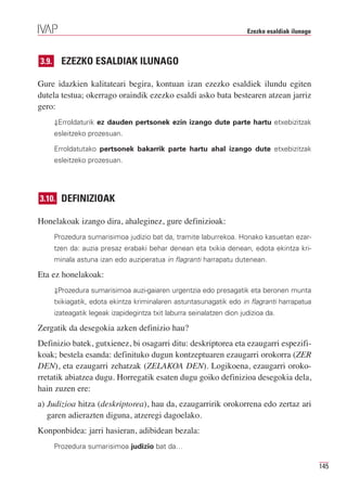 Ezezko esaldiak ilunago



3.9.     EZEZKO ESALDIAK ILUNAGO

Gure idazkien kalitateari begira, kontuan izan ezezko esaldiek ilundu egiten
dutela testua; okerrago oraindik ezezko esaldi asko bata bestearen atzean jarriz
gero:
       ⇓Erroldaturik ez dauden pertsonek ezin izango dute parte hartu etxebizitzak
       esleitzeko prozesuan.

       Erroldatutako pertsonek bakarrik parte hartu ahal izango dute etxebizitzak
       esleitzeko prozesuan.




3.10. DEFINIZIOAK

Honelakoak izango dira, ahaleginez, gure definizioak:
       Prozedura sumarisimoa judizio bat da, tramite laburrekoa. Honako kasuetan ezar-
       tzen da: auzia presaz erabaki behar denean eta txikia denean, edota ekintza kri-
       minala astuna izan edo auziperatua in flagranti harrapatu dutenean.

Eta ez honelakoak:
       ⇓Prozedura sumarisimoa auzi-gaiaren urgentzia edo presagatik eta beronen munta
       txikiagatik, edota ekintza kriminalaren astuntasunagatik edo in flagranti harrapatua
       izateagatik legeak izapidegintza txit laburra seinalatzen dion judizioa da.

Zergatik da desegokia azken definizio hau?
Definizio batek, gutxienez, bi osagarri ditu: deskriptorea eta ezaugarri espezifi-
koak; bestela esanda: definituko dugun kontzeptuaren ezaugarri orokorra (ZER
DEN), eta ezaugarri zehatzak (ZELAKOA DEN). Logikoena, ezaugarri oroko-
rretatik abiatzea dugu. Horregatik esaten dugu goiko definizioa desegokia dela,
hain zuzen ere:
a) Judizioa hitza (deskriptorea), hau da, ezaugarririk orokorrena edo zertaz ari
   garen adierazten diguna, atzeregi dagoelako.
Konponbidea: jarri hasieran, adibidean bezala:
       Prozedura sumarisimoa judizio bat da…

                                                                                                  145
 