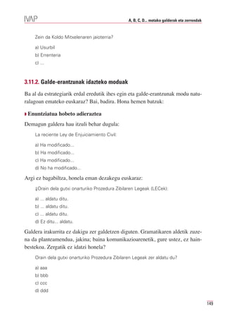 A, B, C, D... motako galderak eta zerrendak


    Zein da Koldo Mitxelenaren jaioterria?

    a) Usurbil
    b) Errenteria
    c) ...



3.11.2. Galde-erantzunak idazteko moduak
Ba al da estrategiarik erdal eredutik ihes egin eta galde-erantzunak modu natu-
ralagoan emateko euskaraz? Bai, badira. Hona hemen batzuk:

Q Enuntziatua    hobeto adieraztea
Demagun galdera hau itzuli behar dugula:
    La reciente Ley de Enjuiciamiento Civil:

    a) Ha modificado...
    b) Ha modificado...
    c) Ha modificado...
    d) No ha modificado...

Argi ez bagabiltza, honela eman dezakegu euskaraz:
    ⇓Orain dela gutxi onarturiko Prozedura Zibilaren Legeak (LECek):

    a) ... aldatu ditu.
    b) ... aldatu ditu.
    c) ... aldatu ditu.
    d) Ez ditu... aldatu.

Galdera irakurrita ez dakigu zer galdetzen diguten. Gramatikaren aldetik zuze-
na da planteamendua, jakina; baina komunikazioarenetik, gure ustez, ez hain-
bestekoa. Zergatik ez idatzi honela?
    Orain dela gutxi onarturiko Prozedura Zibilaren Legeak zer aldatu du?

    a) aaa
    b) bbb
    c) ccc
    d) ddd

                                                                                               149
 
