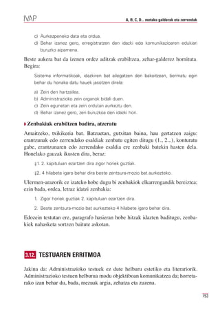 A, B, C, D... motako galderak eta zerrendak


    c) Aurkezpeneko data eta ordua.
    d) Behar izanez gero, erregistratzen den idazki edo komunikazioaren edukiari
       buruzko aipamena.

Beste aukera bat da izenen ordez aditzak erabiltzea, zehar-galderez hornituta.
Begira:
    Sistema informatikoak, idazkiren bat ailegatzen den bakoitzean, bermatu egin
    behar du honako datu hauek jasotzen direla:

    a) Zein den hartzailea.
    b) Administrazioko zein organok bidali duen.
    c) Zein egunetan eta zein ordutan aurkeztu den.
    d) Behar izanez gero, zeri buruzkoa den idazki hori.

Q Zenbakiak   erabiltzen badira, atzeratu
Amaitzeko, txikikeria bat. Batzuetan, gutxitan baina, hau gertatzen zaigu:
erantzunak edo zerrendako esaldiak zenbatu egiten ditugu (1., 2...), konturatu
gabe, erantzunaren edo zerrendako esaldia ere zenbaki batekin hasten dela.
Honelako gauzak ikusten dira, beraz:
    ⇓1. 2. kapituluan ezartzen dira zigor horiek guztiak.

    ⇓2. 4 hilabete igaro behar dira beste zentsura-mozio bat aurkezteko.

Ulermen-arazorik ez izateko hobe dugu bi zenbakiok elkarrengandik bereiztea;
ezin bada, ordea, letraz idatzi zenbakia:
    1. Zigor horiek guztiak 2. kapituluan ezartzen dira.

    2. Beste zentsura-mozio bat aurkezteko 4 hilabete igaro behar dira.

Edozein testutan ere, paragrafo hasieran hobe hitzak idazten baditugu, zenba-
kiek nahasketa sortzen baitute askotan.




3.12. TESTUAREN ERRITMOA

Jakina da: Administrazioko testuek ez dute helburu estetiko eta literariorik.
Administrazioko testuen helburua modu objektiboan komunikatzea da; horreta-
rako izan behar du, bada, mezuak argia, zehatza eta zuzena.

                                                                                                 153
 