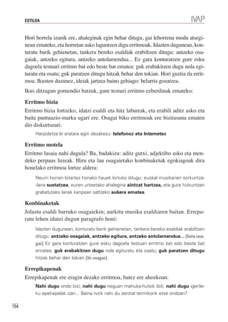 ESTILOA



      Hori horrela izanik ere, ahaleginak egin behar ditugu, gai lehorrena modu atsegi-
      nean emateko, eta horretan asko laguntzen digu erritmoak. Idazten dugunean, kon-
      turatu barik gehienetan, tankera bereko esaldiak erabiltzen ditugu: antzeko osa-
      gaiak, antzeko egitura, antzeko antolamendua... Ez gara konturatzen gure esku
      dagoela testuari erritmo bat edo beste bat ematea: guk erabakitzen dugu nola egi-
      turatu eta osatu; guk paratzen ditugu hitzak behar den tokian. Hori guztia da errit-
      moa. Ikusten duzunez, ideiak jartzea baino gehiago: belarria gozatzea.
      Ikus ditzagun gomendio batzuk, gure testuei erritmo ezberdinak emateko:
      Erritmo bizia
      Erritmo bizia lortzeko, idatzi esaldi eta hitz laburrak, eta erabili aditz asko eta
      baita puntuazio-marka ugari ere. Osagai biko erritmoak ere bizitasuna ematen
      dio diskurtsoari.
           Harpidetza bi eratara egin dezakezu: telefonoz eta Internetez

      Erritmo motela
      Erritmo lasaia nahi dugula? Ba, badakizu: aditz gutxi, adjektibo asko eta men-
      deko perpaus luzeak. Hiru eta lau osagaietako konbinaketak egokiagoak dira
      honelako erritmoa lortze aldera:
           Neurri horren bitartez honako hauek lortuko ditugu: euskal musikarien sorkuntza-
           -lana sustatzea, euren urteetako ahalegina aintzat hartzea, eta gure hizkuntzan
           grabatutako lanak kanpoan saltzeko aukera ematea.

      Konbinaketak
      Jolastu esaldi barruko osagaiekin; aurkitu musika esaldiaren baitan. Errepa-
      ratu lehen idatzi dugun paragrafo honi:
           Idazten dugunean, konturatu barik gehienetan, tankera bereko esaldiak erabiltzen
           ditugu: antzeko osagaiak, antzeko egitura, antzeko antolamendua... [hiru osa-
           gai] Ez gara konturatzen gure esku dagoela testuari erritmo bat edo beste bat
           ematea: guk erabakitzen dugu nola egituratu eta osatu; guk paratzen ditugu
           hitzak behar den tokian [bi osagai].

      Errepikapenak
      Errepikapenak ere eragin dezake erritmoa, batez ere ahozkoan:
           Nahi dugu ondo bizi, nahi dugu neguan mahuka-hutsik ibili, nahi dugu igerile-
           ku epel-epelak izan... Baina nork nahi du zentral termikorik etxe ondoan?

154
 