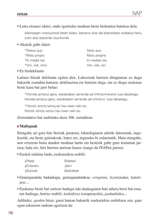 ESTILOA



      • Letra etzanez idatzi, ondo igartzeko moduan beste hizkuntza batekoa dela:
           Adierazpen instituzional baten bidez, batzarra sine die atzeratzeko erabakia hartu
           zuen atzo batzorde iraunkorrak.

      • Akatsik gabe idatzi
           *Status quo                                Statu quo
           *Motu propio                               Motu proprio
           *In media res                              In medias res
           *Vini, vidi, vinci                         Vini, vidi, vici
      • Ez birdeklinatu
      Latinez hitzak deklinatu egiten dira. Lokuzioak hartzen ditugunean ez dugu
      bakarrik esanahia hartzen, deklinazioa ere hartzen dugu, eta ez diegu euskaraz
      beste kasu bat jarri behar:
           *Horrela jarraituz gero, eskabideen zerrenda ad infinitum-eraino luza dezakegu.
           Horrela jarraituz gero, eskabideen zerrenda ad infinitum luza dezakegu.

           *Horrek stricto sensu-an hau esan nahi du.
           Horrek stricto sensu hau esan nahi du.

      Zerrendatxo bat aurkituko duzu 366. orrialdean.

      Q Maileguak

      Etengabe ari gara hitz berriak jasotzen, teknologiaren arlotik datozenak, inge-
      lesetik; eta beste gaietakoak, batez ere, inguruko bi erdaretatik. Hain etengabe,
      non errazena baita dauden moduan hartu eta besterik gabe gure testuetan jar-
      tzea; hala ere, hitz berrien aurrean hauxe izango da IVAPen jarrera:
      • Euskal ordaina badu, euskarazkoa erabili:
           ⇓Peaje                     Bidesari
           ⇓Enteratu                  Jakin
           ⇓Sozioak                   Bazkideak

      • Geureganatuta badaukagu, geureganatutakoa: erregistro, lizentziadun, katalo-
        goa…
      • Euskaraz beste bat sortzen badugu edo daukagunen bati adiera berri bat ema-
        ten badiogu, horixe erabili: lankidetza (cooperación), jardunbidea…
      Adibidez, garden hitza: garai batean bakarrik isurkariekin erabiltzen zen, gaur
      egun edozeren ondoan agertzen da:
170
 