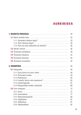 AURKIBIDEA


1. IDAZKETA-PROZESUA . . . . . . . . . . . . . . . . . . . . . . . . . . . . . . . . . . . . . . . . . . . .                29
   1.1. Idatzi aurreko lana . . . . . . . . . . . . . . . . . . . . . . . . . . . . . . . . . . . . . . . . . . . .         33
         1.1.1. Zertarako idazten dugu? . . . . . . . . . . . . . . . . . . . . . . . . . . . . . . . . . .
         1.1.2. Nori idazten diogu? . . . . . . . . . . . . . . . . . . . . . . . . . . . . . . . . . . . . . .
                                                                                                                            33

         1.1.3. Non eta nola irakurriko da idazkia? . . . . . . . . . . . . . . . . . . . . . . . .
                                                                                                                            34
                                                                                                                            36
   1.2. Ideiak sortzen . . . . . . . . . . . . . . . . . . . . . . . . . . . . . . . . . . . . . . . . . . . . . . . .      36
   1.3. Testuaren antolaketa . . . . . . . . . . . . . . . . . . . . . . . . . . . . . . . . . . . . . . . . . .            39
   1.4. Testuaren idazketa . . . . . . . . . . . . . . . . . . . . . . . . . . . . . . . . . . . . . . . . . . . .          43
   1.5. Testuaren diseinua . . . . . . . . . . . . . . . . . . . . . . . . . . . . . . . . . . . . . . . . . . . .          44
   1.6. Testuaren zuzenketa . . . . . . . . . . . . . . . . . . . . . . . . . . . . . . . . . . . . . . . . . .             44

2. GRAMATIKA . . . . . . . . . . . . . . . . . . . . . . . . . . . . . . . . . . . . . . . . . . . . . . . . . . . .        45
   2.1. Ortografia . . . . . . . . . . . . . . . . . . . . . . . . . . . . . . . . . . . . . . . . . . . . . . . . . . .    49
         2.1.1. Letra larria eta letra xehea . . . . . . . . . . . . . . . . . . . . . . . . . . . . . . . .
         2.1.2. Pertsonen izenak . . . . . . . . . . . . . . . . . . . . . . . . . . . . . . . . . . . . . . . . .
                                                                                                                            49

         2.1.3. Puntuazioa . . . . . . . . . . . . . . . . . . . . . . . . . . . . . . . . . . . . . . . . . . . . .
                                                                                                                            53

         2.1.4. Loturik, bereiz edo marratxoz? . . . . . . . . . . . . . . . . . . . . . . . . . . . .
                                                                                                                            54

         2.1.5. Laburtzapenak . . . . . . . . . . . . . . . . . . . . . . . . . . . . . . . . . . . . . . . . . .
                                                                                                                            63

         2.1.6. Ortografiako betiko zalantzak . . . . . . . . . . . . . . . . . . . . . . . . . . . . .
                                                                                                                            67
                                                                                                                            68
   2.2. Izen sintagma . . . . . . . . . . . . . . . . . . . . . . . . . . . . . . . . . . . . . . . . . . . . . . . .       72
         2.2.1. Izena . . . . . . . . . . . . . . . . . . . . . . . . . . . . . . . . . . . . . . . . . . . . . . . . . .
         2.2.2. Izenordaina . . . . . . . . . . . . . . . . . . . . . . . . . . . . . . . . . . . . . . . . . . . . .
                                                                                                                            72

         2.2.3. Determinatzaileak . . . . . . . . . . . . . . . . . . . . . . . . . . . . . . . . . . . . . . .
                                                                                                                            77

         2.2.4. Adjektiboa . . . . . . . . . . . . . . . . . . . . . . . . . . . . . . . . . . . . . . . . . . . . .
                                                                                                                            80

         2.2.5. Adberbioa . . . . . . . . . . . . . . . . . . . . . . . . . . . . . . . . . . . . . . . . . . . . . .
                                                                                                                            81

         2.2.6. Deklinabidea . . . . . . . . . . . . . . . . . . . . . . . . . . . . . . . . . . . . . . . . . . .
                                                                                                                            81
                                                                                                                            82

                                                                                                                                 19
 