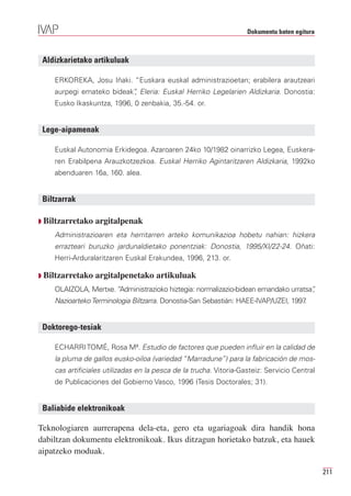 Dokumentu baten egitura



 Aldizkarietako artikuluak

    ERKOREKA, Josu Iñaki. “Euskara euskal administrazioetan; erabilera arautzeari
    aurpegi emateko bideak” Eleria: Euskal Herriko Legelarien Aldizkaria. Donostia:
                          ,
    Eusko Ikaskuntza, 1996, 0 zenbakia, 35.-54. or.


 Lege-aipamenak

    Euskal Autonomia Erkidegoa. Azaroaren 24ko 10/1982 oinarrizko Legea, Euskera-
    ren Erabilpena Arauzkotzezkoa. Euskal Herriko Agintaritzaren Aldizkaria, 1992ko
    abenduaren 16a, 160. alea.


 Biltzarrak

Q Biltzarretako   argitalpenak
    Administrazioaren eta herritarren arteko komunikazioa hobetu nahian: hizkera
    errazteari buruzko jardunaldietako ponentziak: Donostia, 1995/XI/22-24. Oñati:
    Herri-Arduralaritzaren Euskal Erakundea, 1996, 213. or.

Q Biltzarretako   argitalpenetako artikuluak
    OLAIZOLA, Mertxe. “Administrazioko hiztegia: normalizazio-bidean emandako urratsa”
                                                                                     ,
    Nazioarteko Terminologia Biltzarra. Donostia-San Sebastián: HAEE-IVAP/UZEI, 1997.


 Doktorego-tesiak

    ECHARRI TOMÉ, Rosa Mª. Estudio de factores que pueden influir en la calidad de
    la pluma de gallos eusko-oiloa (variedad “Marradune”) para la fabricación de mos-
    cas artificiales utilizadas en la pesca de la trucha. Vitoria-Gasteiz: Servicio Central
    de Publicaciones del Gobierno Vasco, 1996 (Tesis Doctorales; 31).


 Baliabide elektronikoak

Teknologiaren aurrerapena dela-eta, gero eta ugariagoak dira handik hona
dabiltzan dokumentu elektronikoak. Ikus ditzagun horietako batzuk, eta hauek
aipatzeko moduak.

                                                                                              211
 