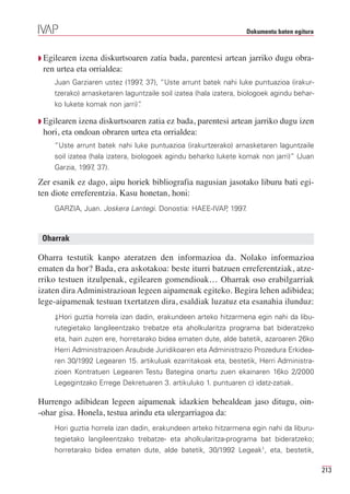 Dokumentu baten egitura



Q Egilearen izena diskurtsoaren zatia bada, parentesi artean jarriko dugu obra-
 ren urtea eta orrialdea:
    Juan Garziaren ustez (1997 37), “Uste arrunt batek nahi luke puntuazioa (irakur-
                              ,
    tzerako) arnasketaren laguntzaile soil izatea (hala izatera, biologoek agindu behar-
    ko lukete komak non jarri)”
                              .

Q Egilearen izena diskurtsoaren zatia ez bada, parentesi artean jarriko dugu izen
 hori, eta ondoan obraren urtea eta orrialdea:
    “Uste arrunt batek nahi luke puntuazioa (irakurtzerako) arnasketaren laguntzaile
    soil izatea (hala izatera, biologoek agindu beharko lukete komak non jarri)” (Juan
    Garzia, 1997 37).
                ,

Zer esanik ez dago, aipu horiek bibliografia nagusian jasotako liburu bati egi-
ten diote erreferentzia. Kasu honetan, honi:
    GARZIA, Juan. Joskera Lantegi. Donostia: HAEE-IVAP 1997
                                                      ,    .



 Oharrak

Oharra testutik kanpo ateratzen den informazioa da. Nolako informazioa
ematen da hor? Bada, era askotakoa: beste iturri batzuen erreferentziak, atze-
rriko testuen itzulpenak, egilearen gomendioak… Oharrak oso erabilgarriak
izaten dira Administrazioan legeen aipamenak egiteko. Begira lehen adibidea;
lege-aipamenak testuan txertatzen dira, esaldiak luzatuz eta esanahia ilunduz:
    ⇓Hori guztia horrela izan dadin, erakundeen arteko hitzarmena egin nahi da libu-
    rutegietako langileentzako trebatze eta aholkularitza programa bat bideratzeko
    eta, hain zuzen ere, horretarako bidea ematen dute, alde batetik, azaroaren 26ko
    Herri Administrazioen Araubide Juridikoaren eta Administrazio Prozedura Erkidea-
    ren 30/1992 Legearen 15. artikuluak ezarritakoak eta, bestetik, Herri Administra-
    zioen Kontratuen Legearen Testu Bategina onartu zuen ekainaren 16ko 2/2000
    Legegintzako Errege Dekretuaren 3. artikuluko 1. puntuaren c) idatz-zatiak.

Hurrengo adibidean legeen aipamenak idazkien behealdean jaso ditugu, oin-
-ohar gisa. Honela, testua arindu eta ulergarriagoa da:
    Hori guztia horrela izan dadin, erakundeen arteko hitzarmena egin nahi da liburu-
    tegietako langileentzako trebatze- eta aholkularitza-programa bat bideratzeko;
    horretarako bidea ematen dute, alde batetik, 30/1992 Legeak1, eta, bestetik,

                                                                                            213
 