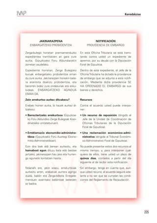 Korredakzioa




        JAKINARAZPENA                                   NOTIFICACIÓN
   ENBARGATZEKO PROBIDENTZIA                       PROVIDENCIA DE EMBARGO

Zerga-bulego honetan premiamenduzko           En esta Oficina Tributaria se está trami-
espedientea tramitatzen ari gara zure         tando contra usted un expediente de
aurka, Gipuzkoako Foru Aldundiarekin          apremio, por su deuda con la Diputación
zorretan zaudelako.                           Foral de Gipuzkoa.

Espediente horretan, Zerga Bulegoko           Dentro de este expediente, el Jefe de la
buruak enbargatzeko probidentzia eman         Oficina Tributaria ha dictado la providencia
du zure aurka. Jakinarazpen honekin bate-     de embargo que se adjunta a esta notifi-
ra erantsita doakizu probidentzia, eta        cación. Mediante dicha providencia SE
berorren bidez zure ondasunak eta esku-       HA ORDENADO EL EMBARGO de sus
bideak    ENBARGATZEKO AGINDUA                bienes y derechos.
EMAN DA.

Zein errekurtso aurkez ditzakezu?             Recursos

Erabaki horren aurka, bi hauek aurkez di-     Contra el acuerdo usted puede interpo-
tzakezu:                                      ner:

• Berraztertzeko errekurtsoa (Gipuzkoa-       • Un recurso de reposición (dirigido al
  ko Foru Aldundiko Zerga Bulegoak Koor-        Jefe de la Unidad de Coordinación de
  dinatzeko unitateburuari).                    Oficinas Tributarias de la Diputación
                                                Foral de Gipuzkoa).

• Erreklamazio ekonomiko-administra-          • Una reclamación económico-admi-
  tiboa (Gipuzkoako Foru Auzitegi Ekono-        nistrativa (dirigida al Tribunal Económi-
  miko-Administratiboari).                      co-Administrativo Foral de Gipuzkoa).

Ezin dira biak aldi berean aurkeztu, eta      No puede presentar estos dos recursos al
hamabost egun dituzu bata edo bestea          mismo tiempo, y, para interponer cual-
jartzeko, jakinarazpen hau jaso eta hurren-   quiera de ellos, tiene usted un plazo de
go egunetik kontatzen hasita.                 quince días, contados a partir del día
                                              siguiente al de recibir esta notificación.

Nolanahi ere, jakin ezazu, errekurtsoak       Sin embargo, tenga en cuenta que, aun-
aurkeztu arren, erabakiak aurrera egingo      que usted recurra, el acuerdo seguirá ade-
duela, baldin eta Zerga-bilketa Erregela-     lante a no ser que se cumplan las condi-
menduan ezarritako baldintzak betetzen        ciones del Reglamento de Recaudación.
ez badira.




                                                                                                   225
 