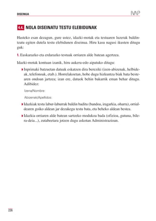 DISEINUA



      4.4. NOLA DISEINATU TESTU ELEBIDUNAK

      Hasteko esan dezagun, gure ustez, idazki-motak eta testuaren luzerak baldin-
      tzatu egiten dutela testu elebidunen diseinua. Hiru kasu nagusi ikusten ditugu
      guk:
      1. Euskarazko eta erdarazko testuak orriaren alde batean agertzea.

      Idazki-motak kontuan izanik, hiru aukera-edo aipatuko ditugu:
         Q Inprimaki batzuetan datuak eskatzen dira bereziki (izen-abizenak, helbide-
          ak, telefonoak, etab.). Horrelakoetan, hobe dugu hizkuntza biak bata beste-
          aren ondoan jartzea; izan ere, datuok behin bakarrik eman behar ditugu.
          Adibidez:
          Izena/Nombre:

          Abizenak/Apellidos:

         Q Idazkiak testu labur-laburrak baldin baditu (bandoa, iragarkia, oharra), orrial-
          dearen goiko aldean jar dezakegu testu bata, eta beheko aldean bestea.
         Q Idazkia orriaren alde batean sartzeko modukoa bada (ofizioa, gutuna, bile-
          ra-deia...), zutabeetara jotzen dugu askotan Administrazioan.




226
 