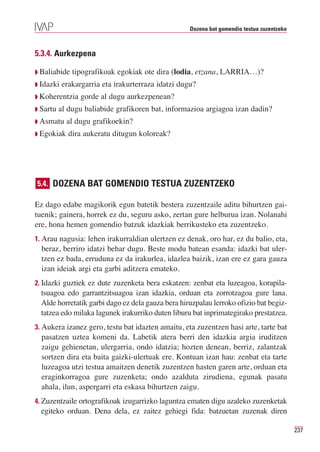 Dozena bat gomendio testua zuzentzeko



5.3.4. Aurkezpena

Q Baliabide   tipografikoak egokiak ote dira (lodia, etzana, LARRIA…)?
Q Idazki   erakargarria eta irakurterraza idatzi dugu?
Q Koherentzia    gorde al dugu aurkezpenean?
Q Sartu   al dugu baliabide grafikoren bat, informazioa argiagoa izan dadin?
Q Asmatu    al dugu grafikoekin?
Q Egokiak    dira aukeratu ditugun koloreak?




5.4. DOZENA BAT GOMENDIO TESTUA ZUZENTZEKO

Ez dago edabe magikorik egun batetik bestera zuzentzaile aditu bihurtzen gai-
tuenik; gainera, horrek ez du, seguru asko, zertan gure helburua izan. Nolanahi
ere, hona hemen gomendio batzuk idazkiak berrikusteko eta zuzentzeko.
1. Arau nagusia: lehen irakurraldian ulertzen ez denak, oro har, ez du balio, eta,
  beraz, berriro idatzi behar dugu. Beste modu batean esanda: idazki bat uler-
  tzen ez bada, erruduna ez da irakurlea, idazlea baizik, izan ere ez gara gauza
  izan ideiak argi eta garbi aditzera emateko.
2. Idazki guztiek ez dute zuzenketa bera eskatzen: zenbat eta luzeagoa, korapila-
  tsuagoa edo garrantzitsuagoa izan idazkia, orduan eta zorrotzagoa gure lana.
  Alde horretatik garbi dago ez dela gauza bera hiruzpalau lerroko ofizio bat begiz-
  tatzea edo milaka lagunek irakurriko duten liburu bat inprimategirako prestatzea.
3. Aukera izanez gero, testu bat idazten amaitu, eta zuzentzen hasi arte, tarte bat
  pasatzen uztea komeni da. Labetik atera berri den idazkia argia iruditzen
  zaigu gehienetan, ulergarria, ondo idatzia; hozten denean, berriz, zalantzak
  sortzen dira eta baita gaizki-ulertuak ere. Kontuan izan hau: zenbat eta tarte
  luzeagoa utzi testua amaitzen denetik zuzentzen hasten garen arte, orduan eta
  eraginkorragoa gure zuzenketa; ondo azalduta zirudiena, egunak pasatu
  ahala, ilun, aspergarri eta eskasa bihurtzen zaigu.
4. Zuzentzaile ortografikoak izugarrizko laguntza ematen digu azaleko zuzenketak
  egiteko orduan. Dena dela, ez zaitez gehiegi fida: batzuetan zuzenak diren

                                                                                            237
 