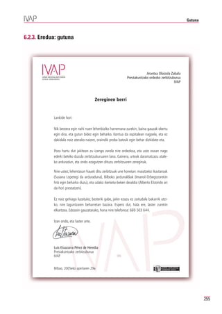 Gutuna



6.2.3. Eredua: gutuna




                                                                            Arantxa Olaizola Zabala
                                                               Prestakuntzako ordezko zerbitzuburua
                                                                                               IVAP



                                          Zereginen berri


            Lankide hori:

            Nik bestera egin nahi nuen lehenbiziko harremana zurekin, baina gauzak okertu
            egin dira, eta gutun bidez egin beharko. Kontua da ospitalean nagoela, eta ez
            dakidala noiz aterako naizen, oraindik proba batzuk egin behar dizkidate-eta.

            Poza hartu dut jakitean zu izango zarela nire ordezkoa, eta uste osoan nago
            ederki beteko duzula zerbitzuburuaren lana. Gainera, urteak daramatzazu atale-
            ko arduradun, eta ondo ezagutzen dituzu zerbitzuaren zereginak.

            Nire ustez, lehentasun hauek ditu zerbitzuak une honetan: maiatzeko ikastaroak
            (Susana Lopetegi da arduraduna), Bilboko jardunaldiak (Imanol Orbegozorekin
            hitz egin beharko duzu), eta udako ikerketa-beken deialdia (Alberto Elizondo ari
            da hori prestatzen).

            Ez naiz gehiago luzatuko; besterik gabe, jakin ezazu ez zaitudala bakarrik utzi-
            ko, nire laguntzaren beharretan bazara. Espero dut, hala ere, laster zurekin
            elkartzea. Edozein gauzatarako, hona nire telefonoa: 669 503 644.

            Izan ondo, eta laster arte.




            Luis Etxazarra Pérez de Heredia
            Prestakuntzako zerbitzuburua
            IVAP


            Bilbao, 2005eko apirilaren 29a                                              EUSKO JAURLARITZA
                                                                                        GOBIERNO VASCO




                                                                                                                     255
 