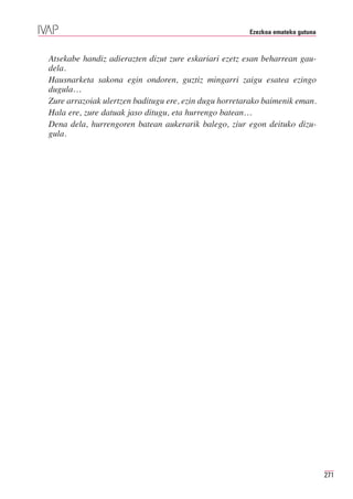 Ezezkoa emateko gutuna



Atsekabe handiz adierazten dizut zure eskariari ezetz esan beharrean gau-
dela.
Hausnarketa sakona egin ondoren, guztiz mingarri zaigu esatea ezingo
dugula…
Zure arrazoiak ulertzen baditugu ere, ezin dugu horretarako baimenik eman.
Hala ere, zure datuak jaso ditugu, eta hurrengo batean…
Dena dela, hurrengoren batean aukerarik balego, ziur egon deituko dizu-
gula.




                                                                                271
 