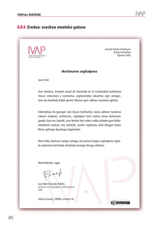 IVAPeko IDAZKIAK



      6.8.4. Eredua: ezezkoa emateko gutuna



                                                                                 Imanol Arrieta Etxebarria
                                                                                         Kontu hartzailea
                                                                                             Ogasun Saila




                                           Ikerlanaren argitalpena

                    Jaun hori:


                    Zure ikerlana, Examen anual de Hacienda en la Comunidad Autónoma
                    Vasca: estructura y normativa, argitaratzeko eskaintza egin zenigun.
                    Jaso eta berehala bidali genien liburua gure adituei, txostena egiteko.


                    Eskertzekoa da guregan izan duzun konfiantza, baina adituen txostena
                    irakurri ondoren, zoritxarrez, argitalpen horri ezetza eman beharrean
                    gaude. Izan ere, batetik, zure ikerlan hori nekez sailka daiteke gure bildu-
                    metakoren batean, eta, bestetik, aurten argitaratu ahal ditugun baino
                    liburu gehiago dauzkagu dagoeneko.


                    Dena dela, kontuan izango zaitugu, eta aurrera begira argitalpena egite-
                    ko aukeraren bat bada, berehala emango dizugu aditzera.




                    Horrenbestez, agur.




                    Jose Mari Elizondo Robles
                    Azterlan eta Argitalpen zerbitzuburua
                    IVAP


                    Vitoria-Gasteiz, 2006ko urriaren 9a
                                                                                            EUSKO JAURLARITZA
                                                                                            GOBIERNO VASCO




272
 