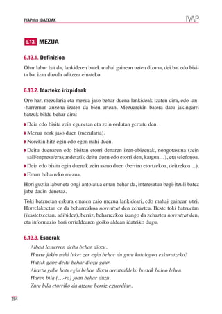 IVAPeko IDAZKIAK




      6.13. MEZUA

      6.13.1. Definizioa
      Ohar labur bat da, lankideren batek mahai gainean uzten dizuna, dei bat edo bisi-
      ta bat izan duzula aditzera emateko.

      6.13.2. Idazteko irizpideak
      Oro har, mezularia eta mezua jaso behar duena lankideak izaten dira, edo lan-
      -harreman zuzena izaten da bien artean. Mezuarekin batera datu jakingarri
      batzuk bildu behar dira:
      ◗ Deia   edo bisita zein egunetan eta zein ordutan gertatu den.
      ◗ Mezua    nork jaso duen (mezularia).
      ◗ Norekin   hitz egin edo egon nahi duen.
      ◗ Deitu duenaren edo bisitan etorri denaren izen-abizenak, nongotasuna (zein
       sail/enpresa/erakundetatik deitu duen edo etorri den, kargua…), eta telefonoa.
      ◗ Deia edo bisita egin duenak zein asmo duen (berriro etortzekoa, deitzekoa…).
      ◗ Eman    beharreko mezua.
      Hori guztia labur eta ongi antolatua eman behar da, interesatua begi-itzuli batez
      jabe dadin denetaz.
      Toki batzuetan eskura ematen zaio mezua lankideari, edo mahai gainean utzi.
      Horrelakoetan ez da beharrezkoa norentzat den zehaztea. Beste toki batzuetan
      (ikastetxeetan, adibidez), berriz, beharrezkoa izango da zehaztea norentzat den,
      eta informazio hori orrialdearen goiko aldean idatziko dugu.

      6.13.3. Esaerak
         Albait lasterren deitu behar diozu.
         Hauxe jakin nahi luke: zer egin behar du gure katalogoa eskuratzeko?
         Hutsik gabe deitu behar diozu gaur.
         Ahaztu gabe hots egin behar diozu arratsaldeko bostak baino lehen.
         Haren bila (…-ra) joan behar duzu.
         Zure bila etorriko da atzera berriz eguerdian.

284
 