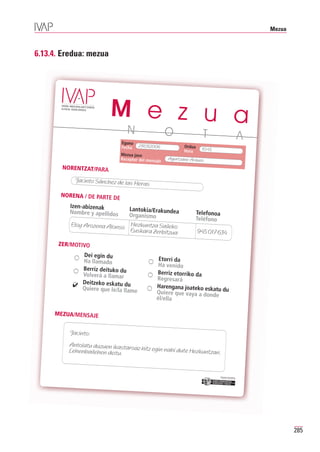 Mezua



6.13.4. Eredua: mezua




                         M e z u a
                          N                           O                T                                 A
                               Eguna
                               Fecha    23/03/2006           Ordua
                                                             Hora     10:45
                               Mezua jaso
                               Receptor del mensaje   Agurtzane Arauzo

       NORENTZAT/PARA

            Jacinto Sánchez de las
                                       Heras
       NORENA / DE PARTE DE
          Izen-abizenak
          Nombre y apellidos  Lantokia/Erakundea
                              Organismo                           Telefonoa
                                                                  Teléfono
          Eloy Arozena Alonso Hezkuntza Saileko
                              Euskara Zerbitzua                      945 017 634

      ZER/MOTIVO
             Dei egin du
             Ha llamado                          Etorri da
                                                 Ha venido
             Berriz deituko du
             Volverá a llamar                   Berriz etorriko da
                                                Regresará
           ✔ Deitzeko eskatu du                 Harengana joateko eskatu
             Quiere que le/la llame
                                                Quiere que vaya a donde du
                                                él/ella

     MEZUA/MENSAJE


          Jacinto:
         Antolatu duzuen ikasta
         Lehenbailehen deitu. roaz hitz egin nahi dute Hezkuntzan.



                                                                              Erakunde autonomiad
                                                                                                  una
                                                                               Organismo Autónomo
                                                                                                   del




                                                                                                                     285
 