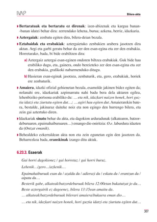 Bilera-akta



◗ Bertaratuak   eta bertaratu ez direnak: izen-abizenak eta kargua banan-
 -banan idatzi behar dira: zerrendako lehena, burua; azkena, berriz, idazkaria.
◗ Aztergaiak:   zenbatu egiten dira, bilera-deian bezala.
◗ Eztabaidak   eta erabakiak: aztergaietako zenbakien arabera jasotzen dira
 aktan. Argi eta garbi geratu behar da zer den esan-egina eta zer den erabakia.
 Horretarako, bada, bi bide erabiltzen dira:
    a) Aztergaiz aztergai esan-eginen ondoren biltzea erabakiak. Guk bide hau
       erabiliko dugu, eta, gainera, ondo bereizteko zer den esan-egina eta zer
       den erabakia, grafikoki nabarmenduko ditugu.
    b) Hasieran esan-eginak jasotzea, zenbaturik, eta, gero, erabakiak, horiek
       ere zenbaturik.
◗ Amaiera,   idazki ofizial gehienetan bezala, esamolde jakinen bidez egiten da;
 nolanahi ere, idazkariak azpimarratu nahi badu bera dela aktaren egilea,
 lehenbiziko pertsona erabiliko du: … eta nik, idazkari naizen honek, hori guz-
 tia idatzi eta ziurtatu egiten dut…; … agiri hau egiten dut. Amaierarekin bate-
 ra, bestalde, jakinaraz daiteke noiz eta non egingo den hurrengo bilera, eta
 zein gai aztertuko diren.
◗ Idazkariaksinatu behar du akta, eta dagokion arduradunak (alkatearen, batzor-
 deburuaren, epaimahaiburuaren…) emango dio oniritzia: O.e. laburdura idazten
 da (Ontzat emanik).
◗ Behealdekoezkerraldean akta non eta zein egunetan egin den jasotzen da.
 Beharrezkoa bada, eranskinak izango ditu aktak.


6.23.3. Esaerak
   Gai horri dagokionez / gai horretaz / gai horri buruz.
   Lehenik…/gero…/azkenik…
   Epaimahaiburuak esan du / azaldu du / adierazi du / eskatu du / erantzun du /
   aipatu du…
   Besterik gabe, alkateak/batzordeburuak bilera 12:00etan bukatutzat jo du…
   Beste aztergairik ez dagoenez, bilera 13:15ean amaitu da.
   … alkateak/batzordeburuak bilerari amaiera/bukaera eman dio…
   … eta nik, idazkari naizen honek, hori guztia idatzi eta ziurtatu egiten dut…

                                                                                     307
 