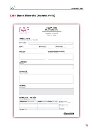 Oharretako orria



6.23.5. Eredua: bilera-akta (oharretako orria)



                                                            BILERA-AKTA
                                                           Oharretako orria
                                                           ACTA DE REUNIÓN
                                                             Hoja de notas

         ZEHAZTASUNAK
         IDENTIFICACIÓN DE LA REUNIÓN
         Organoa/Gaia
         Órgano/Título

         Eguna                                Hasiera-ordua                     Amaiera-ordua
         Día                                  Hora de inicio                    Hora de finalización

         Bertaratuak                                             Bertaratu ezina adierazi dutenak
         Asistentes                                              Excusan su ausencia




         AZTERGAIA
         ASUNTO




         EZTABAIDA
         DELIBERACIÓN




         ERABAKIA
         ACUERDO




         BOZKETAREN EMAITZAK
         RESULTADO DE LA VOTACIÓN
         Parte-hartzaileak / Participantes   Aldekoak / A favor Aurkakoak / En contra   Aho batez onartua
                                                                                        Aprobado por unanimidad
                                                                                        Gehiengoz onartua
                                                                                        Aprobado por mayoría
                                                                                        Ez onartua
         GUZTIRA / TOTAL                                                                Rechazado

                                                                                                           Erakunde autonomiaduna
                                                                                                             Organismo Autónomo del




                                                                                                                                          309
 