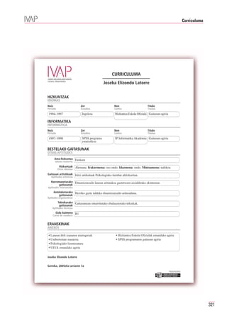 Curriculuma




                                                   CURRICULUMA
                                             Joseba Elizondo Latorre


HIZKUNTZAK
IDIOMAS
Noiz                       Zer                       Non                       Título
Periodo                    Estudios                  Centro                    Titulua

 1994-1997                  Ingelesa                  Hizkuntza Eskola Ofiziala Gaitasun-agiria

INFORMATIKA
INFORMÁTICA
Noiz                       Zer                       Non                       Título
Periodo                    Estudios                  Centro                    Titulua

 1997-1998                  SPSS programa             IP Informatika Akademia Gaitasun-agiria
                            estatistikoa

BESTELAKO GAITASUNAK
OTRAS APTITUDES
       Ama-hizkuntza Euskara
        Idioma materno
           Hizkuntzak Alemana. Irakurmena: oso ondo. Idazmena: ondo. Mintzamena: nahikoa
          Otros idiomas
Gaitasun artistikoak Iritzi artikuluak Psikologiako hainbat aldizkaritan.
   Aptitudes artísticas
   Harremanetarako Dinamizatzaile lanean aritutakoa gaztetxoen aisialdirako ekintzetan.
         gaitasunak
Aptitudes relacionales
       Antolaketarako Herriko gazte taldeko dinamizatzaile-arduraduna.
           gaitasunak
Aptitudes organizativas
          Teknikarako Gaitasunean oinarritutako ebaluaziorako teknikak.
           gaitasunak
    Aptitudes técnicas
        Gida baimena B1
    Carné de conducir


ERANSKINAK
ANEXOS

 • Lanean ibili izanaren ziurtagiriak                  • Hizkuntza Eskola Ofizialak emandako agiria
 • Unibertsitate masterra                              • SPSS programaren gaitasun agiria
 • Psikologiako lizentziatura
 • UEUk emandako agiria


Joseba Elizondo Latorre


Gernika, 2005eko urriaren 7a
                                                                                                  Erakunde autonomiaduna
                                                                                                    Organismo Autónomo del




                                                                                                                                           321
 