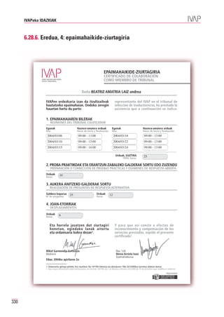 IVAPeko IDAZKIAK



      6.28.6. Eredua, 4: epaimahaikide-ziurtagiria




                                                                                 EPAIMAHAIKIDE-ZIURTAGIRIA
                                                                                 CERTIFICADO DE COLABORACIÓN
                                                                                 COMO MIEMBRO DE TRIBUNAL

                                                        Doña BEATRIZ AMATRIA LAIZ andrea

                IVAPen ordezkaria izan da itzultzaileak                                       representante del IVAP en el tribunal de
                hautatzeko epaimahaian. Ondoko zeregin                                        selección de traductores/as, ha prestado la
                hauetan hartu du parte:                                                       asistencia que a continuación se indica:

                1. EPAIMAHAIAREN BILERAK
                    REUNIONES DEL TRIBUNAL CALIFICADOR
                Egunak                             Hasiera-amaiera orduak                  Egunak                             Hasiera-amaiera orduak
                Días                               Horas de inicio y finalización          Días                               Horas de inicio y finalización
                 2004/03/08                         09:00 - 13:00                            2004/03/18                        09:00 - 13:00
                 2004/03/10                         09:00 - 13:00                            2004/03/22                        09:00 - 13:00
                 2004/03/15                         09:00 - 14:00                            2004/03/24                        09:00 - 13:00

                                                                                              Orduak, GUZTIRA
                                                                                                       TOTAL horas,
                                                                                                                               25

                2. PROBA PRAKTIKOAK ETA ERANTZUN ZABALEKO GALDERAK SORTU EDO ZUZENDU
                    PREPARACIÓN O CORRECCIÓN DE PRUEBAS PRÁCTICAS Y EXÁMENES DE RESPUESTA ABIERTA
                Orduak
                Horas
                               10

                3. AUKERA ANITZEKO GALDERAK SORTU
                    REALIZACIÓN DE PREGUNTAS DE RESPUESTA ALTERNATIVA
                Galdera kopurua
                Nº de preguntas
                                          25                             Orduak
                                                                         Horas
                                                                                        12

                4. JOAN-ETORRIAK
                    DESPLAZAMIENTOS
                Orduak
                Horas
                              6


                    Eta horrela jasotzen dut ziurtagiri                                       Y para que así conste a efectos de
                    honetan, egindako lanak aitortu                                           reconocimiento y compensación de los
                    eta ordainsaria kobra dezan1.                                             servicios prestados, expido el presente
                                                                                              certificado1.



                Mikel Garmendia Gorostiza                                                      O.e. / V.B.
                Idazkaria                                                                      Nerea Arrieta Isasi
                                                                                               Epaimahaiburua
                Eibar, 2004ko apirilaren 2a

                1. Ordainsariez gehiago jakiteko, ikus otsailaren 2ko 16/1993 Dekretua eta abenduaren 19ko 267/2000koa (aurrekoa aldatzen duena).
                1. Para mayor información sobre retribuciones, ver Decreto 16/1993 de 2 de febrero y Decreto 267/2000 de 19 de diciembre (que modifica el anterior)
                                                                                                                                                        Erakunde autonomiaduna
                                                                                                                                                          Organismo Autónomo del




330
 