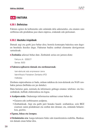 IVAPeko IDAZKIAK




      6.30. FAKTURA

      6.30.1. Definizioa
      Faktura egiten da kobratzeko edo ordaindu dela adierazteko, eta ematen zaio
      zerbitzua edo produktua jaso duen enpresa, erakunde edo pertsonari.


      6.30.2. Idazteko irizpideak
      Datuak argi eta garbi jaso behar dira; horrela kontzeptu bakoitza non dago-
      en berehala ikusiko dugu. Fakturan badira zenbait elementu derrigorrean
      sartzekoak:
      ◗   Zenbakia adierazi behar dute. Zenbaitek seriea ere jartzen diote:
             Faktura zk.: 035577
             Seriea: B/33

      ◗   Faktura-egilearen datuak eta zordunarenak:
             Izen-deiturak edo enpresaren izena
             Identifikazio Fiskalaren Zenbakia (IFZ)
             Helbidea

      Zorduna enpresaburua ez bada, orduan nahikoa da izen-deiturak eta NAN zen-
      bakia jartzea (helbidea ere jar daiteke).
      Datu horietaz gain, normala da informazio gehiago ematea: telefono- eta fax-
      zenbakiak, helbide elektronikoa eta logoa.
      ◗   Azalpen-atala. Ondorengo informazioa nahitaez eman behar da:
           • Gaiaren edo zerbitzuaren azalpena.
           • Zenbatekoak. Argi eta garbi jarri honako hauek: zenbatekoa; zein BEZ
             ezartzen zaion produktuari eta zenbat den dirutan; eta, ordaindu beharre-
             koa, guztira.
      ◗   Eguna, lekua eta izenpea.
      ◗ Ordaintzeko era: kargu-taloiaren bidez edo transferentzia erabilita. Bankua-
      ren datuak eman behar dira.

334
 