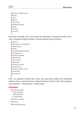 Ideiak sortzen


  Q Aldizkari elektronikoa
  Q Atalak
  Q Dirua
  Q Banatu
  Q Norentzat
  Q Kolaboratzaileak
  Q Epeak
  Q Inprenta
  Q Internet
  Q…
Hasierako zerrenda xume hori izango da abiapuntua, kontzeptu berriak asma-
tzeko, daudenak taldeka biltzeko, eta hurrenkeran jartzen hasteko:
  Q Sarrera
  Q Aldizkariaren ezaugarriak
  Q Norentzakoa
  Q Atalak
  Q Zuzendaritza-batzordea
  Q Arduradunak
  Q Kolaboratzaileak
  Q Maketazioa
  Q Inprimatzea
  Q Banaketa
  Q Prozesua epeka
  Q Aurrekontua
  Q Aldizkari elektronikoa
  Q Ondorioak
  Q Eranskinak
  Q…
Gero eta garbiago ikusten duzu dena: gai nagusiaren atalak edo kapituluak
zehaztu dituzu; atal bakoitzaren edukiak finkatzea falta da orain. Har dezagun,
esate baterako, “Aurrekontua” izeneko atala:
Aurrekontua
  Q Kolaboratzaileak
   • Artikulugileak
   • Marrazkilariak
   • Argazkilariak
  Q Diseinu grafikoa
  Q Inprenta
  Q Banaketa-enpresa

                                                                                     37
 