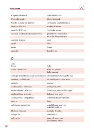 OSAGARRIAK


       Corporación Local                           tokiko korporazio
       Cortes Generales                            Gorte Nagusiak
       Cuartel General del Ejército                Armadako Kuartel Nagusia
       cuestión de fondo                           edukizko arazoa
       cuestión de forma                           formazko arazoa
       cuestión incidental del procedimiento       prozedurako inguruabar
                                                   prozedurako gorabehera
       cuestión litigiosa                          auzi
       culpa                                       erru
       cuota                                       kuota
       curatela                                    kuradoretza



       D
       daño
       lesión                                      kalte
       daños y perjuicios                          kalte eta galerak
                                                   kalte-galerak
       dar lugar a la indefensión de los interesados interesdunak babesik gabe utzi
       deber de colaboración                       elkarri laguntza eman behar
       decisión                                    erabaki
       declaración de caducidad                    iraungitzat jotze
       declaración de caducidad                    iraungitzat jotzeko adierazpen
       declaración de lesividad                    kaltegarritzat jotze
       declinación de competencia                  eskumena baliatzeari uzte
       defecto                                     huts
       defensa de un derecho                       eskubidearen alde egin
                                                   eskubidea aldeztu
       Defensa Nacional                            estatuko defentsa
       delegación                                  eskuordetza
       delegación                                  eskuordetzan emate
                                                   eskuordetza emate

384
 