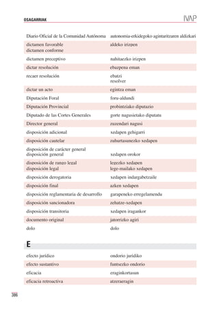 OSAGARRIAK


       Diario Oficial de la Comunidad Autónoma autonomia-erkidegoko agintaritzaren aldizkari
       dictamen favorable                        aldeko irizpen
       dictamen conforme
       dictamen preceptivo                       nahitaezko irizpen
       dictar resolución                         ebazpena eman
       recaer resolución                         ebatzi
                                                 resolver
       dictar un acto                            egintza eman
       Diputación Foral                          foru-aldundi
       Diputación Provincial                     probintziako diputazio
       Diputado de las Cortes Generales          gorte nagusietako diputatu
       Director general                          zuzendari nagusi
       disposición adicional                     xedapen gehigarri
       disposición cautelar                      zuhurtasunezko xedapen
       disposición de carácter general
       disposición general                       xedapen orokor
       disposición de rango legal                legezko xedapen
       disposición legal                         lege-mailako xedapen
       disposición derogatoria                   xedapen indargabetzaile
       disposición final                         azken xedapen
       disposición reglamentaria de desarrollo   garapeneko erregelamendu
       disposición sancionadora                  zehatze-xedapen
       disposición transitoria                   xedapen iragankor
       documento original                        jatorrizko agiri
       dolo                                      dolo


       E
       efecto jurídico                           ondorio juridiko
       efecto sustantivo                         funtsezko ondorio
       eficacia                                  eraginkortasun
       eficacia retroactiva                      atzeraeragin

386
 
