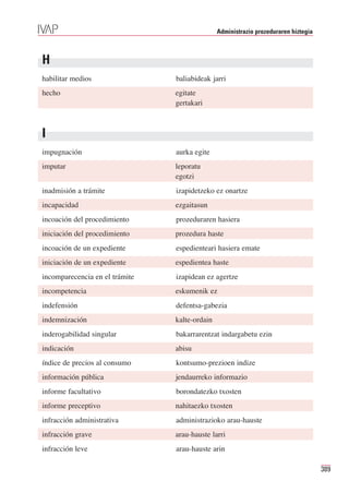 Administrazio prozeduraren hiztegia



H
habilitar medios                baliabideak jarri
hecho                           egitate
                                gertakari



I
impugnación                     aurka egite
imputar                         leporatu
                                egotzi
inadmisión a trámite            izapidetzeko ez onartze
incapacidad                     ezgaitasun
incoación del procedimiento     prozeduraren hasiera
iniciación del procedimiento    prozedura haste
incoación de un expediente      espedienteari hasiera emate
iniciación de un expediente     espedientea haste
incomparecencia en el trámite   izapidean ez agertze
incompetencia                   eskumenik ez
indefensión                     defentsa-gabezia
indemnización                   kalte-ordain
inderogabilidad singular        bakarrarentzat indargabetu ezin
indicación                      abisu
índice de precios al consumo    kontsumo-prezioen indize
información pública             jendaurreko informazio
informe facultativo             borondatezko txosten
informe preceptivo              nahitaezko txosten
infracción administrativa       administrazioko arau-hauste
infracción grave                arau-hauste larri
infracción leve                 arau-hauste arin

                                                                                     389
 