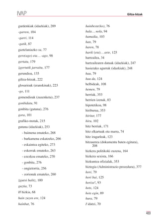 Giltza-hitzak


gardenkiak (idazkiak), 289     hainbeste(ko), 76
-garren, 104                   hala… nola, 94
-garri, 114                    hamaika, 103
                               han, 79
-gatik, 87
                               haren, 78
gaztelaniazko su, 77
                               harik (eta)… arte, 125
gero(ago) eta… -ago, 98
                               hartzailea, 34
gertatu, 179                   hartzailearen datuak (idazkiak), 247
⇓gertutik jarraitu, 177        hasierako agurrak (idazkiak), 248
gerundioa, 135                 hau, 79
giltza-hitzak, 222             hau da, 124
glosarioak (eranskinak), 223   helbideak, 108
                               hemen, 79
-go, 111
                               herriak, 353
gomendioak (zuzenketa), 237
                               herrien izenak, 83
gonbidatu, 91
                               hipotetikoa, 98
gonbita (gutuna), 276          hiriburua, 353
gora, 101                      hiritar, 177
grafiko-motak, 215             hiru, 102
gutuna (idazkiak), 253         hitz berriak, 171
  - baimena emateko, 268       hitz elkartuak eta marra, 74
                               hitz iragarleak, 123
  - barkamena eskatzeko, 266
                               hitzaurrea (dokumentu baten egitura),
  - eskaintza egiteko, 273          208
  - eskerrak emateko, 263      hizkera politikoki zuzena, 164
  - ezezkoa emateko, 270       hizkera sexista, 166
  - gonbita, 276               hizkuntza ofizialak, 353
  - ongietorria, 256           hiztegia (Administrazio prozedura), 377
                               hori, 79
  - zorionak emateko, 260
                               hori bai, 125
⇓gutxi balitz, 100
                               horixe!, 93
guztia, 73
                               hots, 124
H hizkia, 68                   hots egin, 89
hain zuzen ere, 124            hura, 79
hainbat, 76                    I idatzi, 70

                                                                              433
 