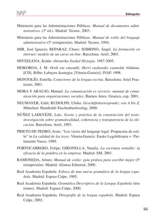 Bibliografia



Ministerio para las Administraciones Públicas. Manual de documentos admi-
   nistrativos. (3ª ed.). Madrid: Tecnos, 2003.
Ministerio para las Administraciones Públicas. Manual de estilo del lenguaje
   administrativo (5ª reimpresión). Madrid: Tecnos, 1994.
MIR, José Ignacio; REPARAZ, Charo; SOBRINO, Ángel. La formación en
   internet: modelo de un curso on-line. Barcelona: Ariel, 2003.
MITXELENA, Koldo. Orotariko Euskal Hiztegia. 1987-2005.
MOKOROA, J. M. Ortik eta emendik: Herri euskarako esamolde bilduma.
  [CD]. Bilbo: Labayru ikastegia; [Vitoria-Gasteiz]: IVAP, 1998.
MONTOLÍO, Estrella. Conectores de la lengua escrita. Barcelona: Ariel Prac-
  ticum, 2001.
MORA Y ARAUJO, Manuel. La comunicación es servicio: manual de comu-
  nicación para organizaciones sociales. Buenos Aires: Granica, cop. 2001.
NEUMAYER, Gabi; RUDOLPH, Ulrike. Geschäftskorrespondez von A bis Z.
  München: Humboldt-Taschenbuchverlag, 2000.
NÚÑEZ LADEVÉZE, Luis. Teoría y práctica de la construcción del texto:
  investigación sobre gramaticalidad, coherencia y transparencia de la elo-
  cución. Barcelona: Ariel, 1993.
PRIETO DE PEDRO, Jesús. “Los vicios del lenguaje legal. Propuestas de esti-
   lo” in La calidad de las leyes. Vitoria-Gasteiz: Eusko Legebiltzarra = Par-
   lamento Vasco, 1989.
PORTOCARRERO, Felipe; GIRONELLA, Natalia. La escritura rentable: la
   eficacia de la palabra en la empresa. Madrid: SM, 2001.
RAMONEDA, Arturo. Manual de estilo: guía prática para escribir mejor (5ª
  reimpresión). Madrid: Alianza Editorial, 2000.
Real Academia Española. Esbozo de una nueva gramática de la lengua espa-
   ñola. Madrid: Espasa Calpe, 1985.
Real Academia Española. Gramática Descriptiva de la Lengua Española (tres
   tomos). Madrid: Espasa Calpe, 2000.
Real Academia Española. Ortografía de la lengua española. Madrid: Espasa
   Calpe, 2002.

                                                                                   445
 