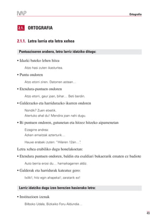 Ortografia



2.1.     ORTOGRAFIA

2.1.1. Letra larria eta letra xehea

 Puntuazioaren arabera, letra larriz idatziko ditugu:

• Idazki bateko lehen hitza
       Atzo hasi zuten ikasturtea.

• Puntu ondoren
       Atzo etorri ziren. Datorren astean…

• Etendura-puntuen ondoren
       Atzo etorri, gaur joan, bihar… Beti berdin.

• Galderazko eta harridurazko ikurren ondoren
       Nondik? Zuen etxetik.
       Atertuko ahal du! Mendira joan nahi dugu.

• Bi puntuen ondoren, gutunetan eta hitzez hitzeko aipamenetan
       Eizagirre andrea:
       Azken emaitzak azterturik…

       Hauxe erabaki zuten: “Hilaren 12an…”
                                          .

Letra xehea erabiliko dugu honelakoetan:
• Etendura puntuen ondoren, baldin eta esaldiari bukaerarik ematen ez badiote
       Auto berria erosi du… hamaikagarren aldiz.

• Galderak eta harridurak kateatuz gero:
       Ixilik!; hitz egin ahapeka!; zaratarik ez!


 Larriz idatziko dugu izen berezien hasierako letra:

• Instituzioen izenak
       Bilboko Udala, Bizkaiko Foru Aldundia…

                                                                                  49
 