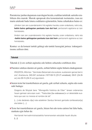 Ortografia



Parentesiaz jardun dugunean esan dugun bezala, esaldian tartekiak sartzeko era-
biltzen dira marrak. Marrak aproposak dira komentarioak txertatzeko, izan ere
marra artekoak badu lotura esaldiaren egiturarekin, baina zeharkakoa baino ez:
     ⇓Andoni izan zen zuzendariarekin hitz egiteko hautatu zuten ordezkaria, nahiz eta,
     behin baino gehiagotan pentsatu izan dut hori, pertsonarik egokiena ez izan
     horretarako.

     Andoni izan zen zuzendariarekin hitz egiteko hautatu zuten ordezkaria, nahiz eta
     –behin baino gehiagotan pentsatu izan dut hori– pertsonarik egokiena ez izan
     horretarako.

Kontuz: ez da komeni tarteki gehiegi edo tarteki luzeegiak jartzea: irakurgarri-
tasuna zailtzen dute.


 Taketak

Taketak ([ ]) ere zerbait argitzeko edo hobeto zehazteko erabiltzen dira:

Q Parentesi   artekoa idazten ari garela, zerbait hobeto argitu beharra daukagunean:
     IRIGOYEN, Alfontso: “Gernikako Batzarreak eta euskara: euskararen geroaz berriz
     ere” Anaitasuna, 345-347 zenbakiak (1977-08-15 [25-27 orrialdeak], 09-01 [24-26
        ,
     or.] eta 09-15 [28-31 or.] egunetan).

Q Inoren testu bat transkribatzen ari garela, guk zerbait zehaztu, argitu edo osatu
 nahi badugu:
     Gregorio de Mujicak bere “Monografía histórica de Eibar” lanean ordenantza
     hauen gainean zera esan zuen: “Traducidas [las ordenanzas] a un detestable eus-
     kera que casi no merece el nombre de tal”
                                             .

     […] eta declaratu d[u] nola astelehen Sandus Verrarat gantcela confessatcer[a]
     eta bidian […]

Q Testu
      bat transkribatzen ari garela, hitzen bat edo testu-zatiren bat falta bada,
 markatu egin behar da:
     Herritarrek herri-administrazioekiko harremanetan eskubide hauek dituzte:
     […]

                                                                                           61
 