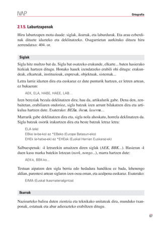 Ortografia



2.1.5. Laburtzapenak
Hiru laburtzapen mota daude: siglak, ikurrak, eta laburdurak. Eta arau ezberdi-
nak dituzte idazteko eta deklinatzeko. Osagarrietan aurkituko dituzu hiru
zerrendatxo: 404. or.


 Siglak
Sigla hitz multzo bat da. Sigla bat osatzeko erakunde, elkarte... baten hasierako
hizkiak hartzen ditugu. Honako hauek izendatzeko erabili ohi ditugu: erakun-
deak, elkarteak, instituzioak, enpresak, objektuak, sistemak...
Letra larriz idazten dira eta euskaraz ez dute punturik hartzen, ez letren artean,
ez bukaeran:
    AEK, ELA, HABE, HAEE, LAB…

Izen bereziak bezala deklinatzen dira; hau da, artikulurik gabe. Dena den, zen-
baitetan, erabiliaren ondorioz, sigla batzuk izen arrunt bilakatzen dira eta arti-
kulua hartzen dute. Esaterako: BEZa, ihesa, laserra…
Marrarik gabe deklinatzen dira eta, sigla nola ahoskatu, horrela deklinatzen da.
Sigla batzuk osorik irakurtzen dira eta beste batzuk letraz letra:
    ELA (ela)
    EBko (e-be-ko) ez *EBeko (Europa Batasun-eko)
    EHEk (e-hatxe-ek) ez *EHEek (Euskal Herrian Euskaraz-ek)

Salbuespenak: -k letrarekin amaitzen diren siglak (AEK, BBK...). Hasieran -k
duen kasu marka batekin lotzean (nork, nongo...), marra hartzen dute:
    AEK-k, BBK-ko...

Testuan aipatzen den sigla berria edo hedadura handikoa ez bada, lehenengo
aldian, parentesi artean siglaren izen osoa eman, eta azalpena euskaraz. Esaterako:
    EIMA (Euskal Ikasmaterialgintza)


 Ikurrak

Nazioarteko balioa duten zientzia eta teknikako unitateak dira, munduko txan-
ponak, estatuak eta abar adierazteko erabiltzen ditugu.

                                                                                       67
 