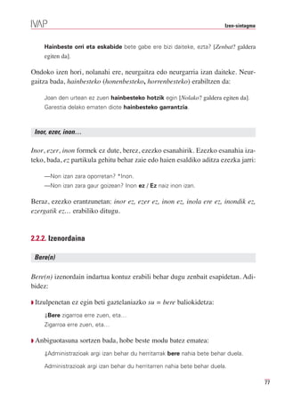 Izen-sintagma


    Hainbeste orri eta eskabide bete gabe ere bizi daiteke, ezta? [Zenbat? galdera
    egiten da].

Ondoko izen hori, nolanahi ere, neurgaitza edo neurgarria izan daiteke. Neur-
gaitza bada, hainbesteko (honenbesteko, horrenbesteko) erabiltzen da:

    Joan den urtean ez zuen hainbesteko hotzik egin [Nolako? galdera egiten da].
    Garestia delako ematen diote hainbesteko garrantzia.



 Inor, ezer, inon…

Inor, ezer, inon formek ez dute, berez, ezezko esanahirik. Ezezko esanahia iza-
teko, bada, ez partikula gehitu behar zaie edo haien esaldiko aditza ezezka jarri:

    —Non izan zara oporretan? *Inon.
    —Non izan zara gaur goizean? Inon ez / Ez naiz inon izan.

Beraz, ezezko erantzunetan: inor ez, ezer ez, inon ez, inola ere ez, inondik ez,
ezergatik ez… erabiliko ditugu.


2.2.2. Izenordaina

 Bere(n)

Bere(n) izenordain indartua kontuz erabili behar dugu zenbait esapidetan. Adi-
bidez:

Q Itzulpenetan    ez egin beti gaztelaniazko su = bere baliokidetza:
    ⇓Bere zigarroa erre zuen, eta…
    Zigarroa erre zuen, eta…

Q Anbiguotasuna     sortzen bada, hobe beste modu batez ematea:
    ⇓Administrazioak argi izan behar du herritarrak bere nahia bete behar duela.

    Administrazioak argi izan behar du herritarren nahia bete behar duela.

                                                                                         77
 