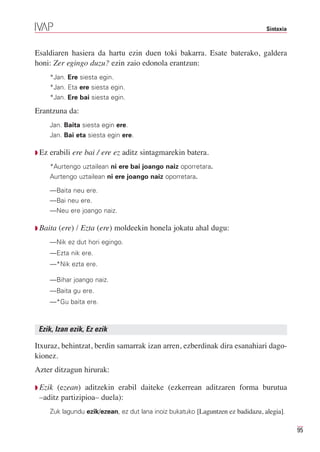 Sintaxia



Esaldiaren hasiera da hartu ezin duen toki bakarra. Esate baterako, galdera
honi: Zer egingo duzu? ezin zaio edonola erantzun:
       *Jan. Ere siesta egin.
       *Jan. Eta ere siesta egin.
       *Jan. Ere bai siesta egin.

Erantzuna da:
       Jan. Baita siesta egin ere.
       Jan. Bai eta siesta egin ere.

Q Ez   erabili ere bai / ere ez aditz sintagmarekin batera.
       *Aurtengo uztailean ni ere bai joango naiz oporretara.
       Aurtengo uztailean ni ere joango naiz oporretara.

       —Baita neu ere.
       —Bai neu ere.
       —Neu ere joango naiz.

Q Baita   (ere) / Ezta (ere) moldeekin honela jokatu ahal dugu:
       —Nik ez dut hori egingo.
       —Ezta nik ere.
       —*Nik ezta ere.

       —Bihar joango naiz.
       —Baita gu ere.
       —*Gu baita ere.



 Ezik, Izan ezik, Ez ezik

Itxuraz, behintzat, berdin samarrak izan arren, ezberdinak dira esanahiari dago-
kionez.
Azter ditzagun hirurak:

Q Ezik (ezean) aditzekin erabil daiteke (ezkerrean aditzaren forma burutua
 –aditz partizipioa– duela):
       Zuk lagundu ezik/ezean, ez dut lana inoiz bukatuko [Laguntzen ez badidazu, alegia].

                                                                                              95
 