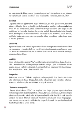 ESTILO LIBURUA



     ren morrontzatik. Horretarako, gomendio ugari aurkituko dituzu, testu jatorrak
     eta ulerterrazak idazten ikasteko: nola ekidin erdal formulak, kalkoak, etab.

     Diseinua
     Dagoeneko testua egituratuta dago, zuzena da, eta hori gutxi balitz, euskara
     jatorrez idatzita dago; nolanahi ere, kalitatezkoa izateko, erakargarria izan
     behar du; eta horretarako, ondo zaindu behar dugu diseinua. Ezin dugu ahaztu
     orrialdeak begientzako irudiak direla, eta irudiak komunikazio indar handia
     duela. Horregatik da hain inportantea idazkien itxura zaintzea; azken batean,
     hori baita irakurlearen eta paperaren arteko lehen kontaktua, erakarri edo atze-
     ra botako gaituena.

     Zuzenketa
     Agiri bat zuzentzeak sekulako garrantzia du idazketa-prozesuaren barruan, izan
     ere ordura arte egindako ahalegin guztiek porrot egin dezakete, ez badugu idaz-
     kia behar bezala berrikusten eta zuzentzen, hartzaileari bidali aurretik edo argi-
     tara eman baino lehen.

     Idazkiak
     Orain arte ikasitako guztia IVAPeko idazkietan ezarri nahi izan dugu. Horreta-
     rako, 30 dokumentu baino gehiago aurkeztu ditugu, gure erakundeko zerbi-
     tzuetan gehien erabiltzen direnak. Horietako batzuk, aldez aurretik landuta zeu-
     den; beste batzuk, berriz, berri-berriak dira.

     Osagarriak
     Azken atal honetan IVAPeko langileentzat lagungarriak izan daitezkeen beste-
     lako informazioak bildu ditugu, hala nola: udalerrien izen ofizialak, laburtza-
     penen eta administrazioko terminoen hiztegiak, eta abar.

     Liburuaren ezaugarriak
     Liburua idazterakoan, IVAPeko langilea izan dugu gogoan, eguneroko lana
     euskaraz egin nahi duen langile hori, eta ez, bereziki, itzultzailea, terminologoa
     edo normalkuntzako teknikaria. Abiapuntua hori izanik, langile horiek izan di-
     tzaketen eta izaten dituzten zalantzak eta arazoak aztertzeari heldu diogu; gogo-
     ratu: zalantza eta arazo horiei bakarrik, ez profesionalok buruan itzul eta itzul
     darabiltzagun beste kontu horiei.

10
 