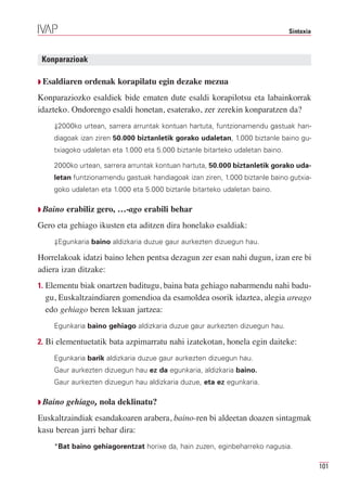 Sintaxia



 Konparazioak

Q Esaldiaren   ordenak korapilatu egin dezake mezua
Konparaziozko esaldiek bide ematen dute esaldi korapilotsu eta labainkorrak
idazteko. Ondorengo esaldi honetan, esaterako, zer zerekin konparatzen da?
    ⇓2000ko urtean, sarrera arruntak kontuan hartuta, funtzionamendu gastuak han-
    diagoak izan ziren 50.000 biztanletik gorako udaletan, 1.000 biztanle baino gu-
    txiagoko udaletan eta 1.000 eta 5.000 biztanle bitarteko udaletan baino.

    2000ko urtean, sarrera arruntak kontuan hartuta, 50.000 biztanletik gorako uda-
    letan funtzionamendu gastuak handiagoak izan ziren, 1.000 biztanle baino gutxia-
    goko udaletan eta 1.000 eta 5.000 biztanle bitarteko udaletan baino.

Q Baino   erabiliz gero, …-ago erabili behar
Gero eta gehiago ikusten eta aditzen dira honelako esaldiak:
    ⇓Egunkaria baino aldizkaria duzue gaur aurkezten dizuegun hau.

Horrelakoak idatzi baino lehen pentsa dezagun zer esan nahi dugun, izan ere bi
adiera izan ditzake:
1. Elementu biak onartzen baditugu, baina bata gehiago nabarmendu nahi badu-
  gu, Euskaltzaindiaren gomendioa da esamoldea osorik idaztea, alegia areago
  edo gehiago beren lekuan jartzea:
    Egunkaria baino gehiago aldizkaria duzue gaur aurkezten dizuegun hau.

2. Bi elementuetatik bata azpimarratu nahi izatekotan, honela egin daiteke:

    Egunkaria barik aldizkaria duzue gaur aurkezten dizuegun hau.
    Gaur aurkezten dizuegun hau ez da egunkaria, aldizkaria baino.
    Gaur aurkezten dizuegun hau aldizkaria duzue, eta ez egunkaria.

Q Baino   gehiago, nola deklinatu?
Euskaltzaindiak esandakoaren arabera, baino-ren bi aldeetan doazen sintagmak
kasu berean jarri behar dira:
    *Bat baino gehiagorentzat horixe da, hain zuzen, eginbeharreko nagusia.

                                                                                          101
 