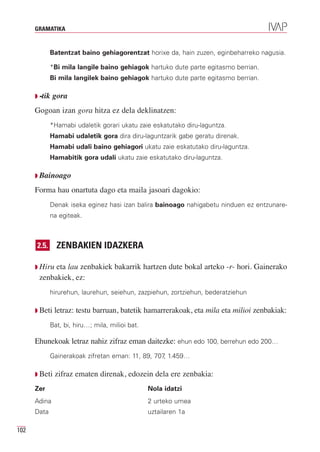 GRAMATIKA


             Batentzat baino gehiagorentzat horixe da, hain zuzen, eginbeharreko nagusia.

             *Bi mila langile baino gehiagok hartuko dute parte egitasmo berrian.
             Bi mila langilek baino gehiagok hartuko dute parte egitasmo berrian.

      Q -tik   gora
      Gogoan izan gora hitza ez dela deklinatzen:
             *Hamabi udaletik gorari ukatu zaie eskatutako diru-laguntza.
             Hamabi udaletik gora dira diru-laguntzarik gabe geratu direnak.
             Hamabi udali baino gehiagori ukatu zaie eskatutako diru-laguntza.
             Hamabitik gora udali ukatu zaie eskatutako diru-laguntza.

      Q Bainoago

      Forma hau onartuta dago eta maila jasoari dagokio:
             Denak iseka eginez hasi izan balira bainoago nahigabetu ninduen ez entzunare-
             na egiteak.



      2.5.      ZENBAKIEN IDAZKERA

      Q Hirueta lau zenbakiek bakarrik hartzen dute bokal arteko -r- hori. Gainerako
       zenbakiek, ez:
             hirurehun, laurehun, seiehun, zazpiehun, zortziehun, bederatziehun

      Q Beti   letraz: testu barruan, batetik hamarrerakoak, eta mila eta milioi zenbakiak:
             Bat, bi, hiru…; mila, milioi bat.

      Ehunekoak letraz nahiz zifraz eman daitezke: ehun edo 100, berrehun edo 200…
             Gainerakoak zifretan eman: 11, 89, 707 1.459…
                                                   ,

      Q Beti   zifraz ematen direnak, edozein dela ere zenbakia:
      Zer                                        Nola idatzi
      Adina                                      2 urteko umea
      Data                                       uztailaren 1a

102
 