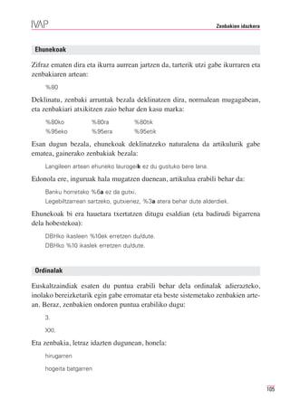 Zenbakien idazkera



 Ehunekoak

Zifraz ematen dira eta ikurra aurrean jartzen da, tarterik utzi gabe ikurraren eta
zenbakiaren artean:
    %80

Deklinatu, zenbaki arruntak bezala deklinatzen dira, normalean mugagabean,
eta zenbakiari atxikitzen zaio behar den kasu marka:
    %80ko            %80ra          %80tik
    %95eko           %95era         %95etik

Esan dugun bezala, ehunekoak deklinatzeko naturalena da artikulurik gabe
ematea, gainerako zenbakiak bezala:
    Langileen artean ehuneko laurogeik ez du gustuko bere lana.

Edonola ere, inguruak hala mugatzen duenean, artikulua erabili behar da:
    Banku horretako %6a ez da gutxi.
    Legebiltzarrean sartzeko, gutxienez, %3a atera behar dute alderdiek.

Ehunekoak bi era hauetara txertatzen ditugu esaldian (eta badirudi bigarrena
dela hobestekoa):
    DBHko ikasleen %10ek erretzen du/dute.
    DBHko %10 ikaslek erretzen du/dute.



 Ordinalak

Euskaltzaindiak esaten du puntua erabili behar dela ordinalak adierazteko,
inolako bereizketarik egin gabe erromatar eta beste sistemetako zenbakien arte-
an. Beraz, zenbakien ondoren puntua erabiliko dugu:
    3.

    XXI.

Eta zenbakia, letraz idazten dugunean, honela:
    hirugarren

    hogeita batgarren


                                                                                        105
 