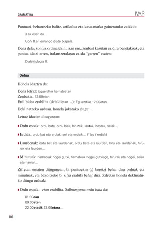 GRAMATIKA



      Puntuari, beharrezko balitz, artikulua eta kasu-marka gaineratuko zaizkio:
           3.ak esan du...

           Goñi II.ari emango diote txapela.

      Dena dela, kontuz ordinalekin; izan ere, zenbait kasutan ez dira benetakoak, eta
      puntua idatzi arren, irakurtzerakoan ez da “garren” esaten:
           Dialektologia II.



       Ordua

      Honela idazten da:
      Dena letraz: Eguerdiko hamabietan
      Zenbakiz: 12:00etan
      Erdi bidea erabilita (deialdietan…): Eguerdiko 12:00etan
      Deklinatzeko orduan, honela jokatuko dugu:
      Letraz idazten ditugunean:

      Q Ordu   osoak: ordu bata, ordu biak, hirurak, laurak, bostak, seiak…

      Q Erdiak: ordu bat eta erdiak, sei eta erdiak… (*lau t´erdiak)

      Q Laurdenak: ordu bat eta laurdenak, ordu bata eta laurden, hiru eta laurdenak, hiru-
       rak eta laurden…

      Q Minutuak: hamabiak hogei gutxi, hamabiak hogei gutxiago, hirurak eta hogei, seiak
       eta hamar…

      Zifretan ematen ditugunean, bi puntuekin (:) bereizi behar dira orduak eta
      minutuak, eta bakoitzeko bi zifra erabili behar dira. Zifretan honela deklinatu-
      ko ditugu orduak:

      Q Ordu   osoak: -etan erabilita. Salbuespena ordu bata da:
           01:00ean
           09:00etan
           22:00etatik 23:00etara…

106
 