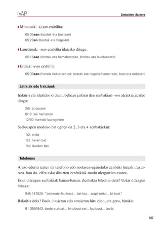 Zenbakien idazkera



Q Minutuak:    -(e)an erabilita:
    05:05ean (bostak eta bostean)
    05:20an (bostak eta hogeian)

Q Laurdenak:     -ean erabilita idatziko ditugu:
    05:15ean (bostak eta hamabostean, bostak eta laurdenetan)

Q Erdiak:   -ean erabilita:
    05:30ean (honela irakurtzen da: bostak eta hogeita hamarrean, bost eta erdietan)


 Zatikiak edo frakzioak

Irakurri eta idazteko orduan, behean jartzen den zenbakiari -ren atzizkia jarriko
diogu:
    2/5: bi bosten
    6/10: sei hamarren
    12/80: hamabi laurogeiren

Salbuespen moduko bat egiten da 2, 3 eta 4 zenbakiekin:
    1/2: erdia
    1/3: heren bat
    1/4: laurden bat


 Telefonoa

Arazo ederra izaten da telefono edo nortasun-agirietako zenbaki luzeak irakur-
tzea, hau da, zifra asko dituzten zenbakiak modu ulergarrian esatea.
Esan ditzagun zenbakiak banan-banan. Zenbakia bikoitia dela? Uztar ditzagun
binaka:
    945 147825: “bederatzi-lau-bost... bat-lau... zazpi-zortzi... bi-bost”
                                                                         .

Bakoitia dela? Bada, hasieran edo amaieran hiru esan, eta gero, binaka:
    91 3564542: bederatzi-bat... hiru-bost-sei... lau-bost... lau-bi.

                                                                                              107
 