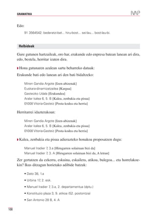 GRAMATIKA



      Edo:
             91 3564542: bederatzi-bat... hiru-bost... sei-lau... bost-lau-bi.



       Helbideak

      Gure gutunen hartzaileak, oro har, erakunde edo enpresa batean lanean ari dira,
      edo, bestela, herritar izaten dira.

      Q Hona    gutunaren azalean sartu beharreko datuak:
      Erakunde bati edo lanean ari den bati bidaltzeko:

             Miren Gandia Argote [Izen-abizenak]
             Euskara-dinamizatzailea [Kargua]
             Gasteizko Udala [Erakundea]
             Aralar kalea 6, 5. B [Kalea, zenbakia eta pisua]
             01008 Vitoria-Gasteiz [Posta-kodea eta herria]

      Herritarrei idazterakoan:

             Miren Gandia Argote [Izen-abizenak]
             Aralar kalea 6, 5. B [Kalea, zenbakia eta pisua]
             01008 Vitoria-Gasteiz [Posta-kodea eta herria]

      Q Kalea,   zenbakia eta pisua adierazteko honakoa proposatzen dugu:

             Manuel Iradier 7 3.a [Hirugarren solairuan bizi da]
                             ,
             Manuel Iradier 7 3. A [Hirugarren solairuan bizi da, A letran]
                             ,

      Zer gertatzen da ezkerra, eskuina, eskailera, atikoa, bulegoa... eta horrelakoe-
      kin? Ikus ditzagun horietako adibide batzuk:

             • Dato 38, 1.a

             • Urbina 17 2. esk.
                        ,

             • Manuel Iradier 7 3.a, 2. departamentua (dptu.)
                               ,

             • Konstituzio plaza 3, 9. atikoa (52. postontzia)

             • San Antonio 28 B, 4. A

108
 