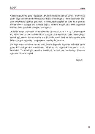 Sarrera



Garbi dago, bada, gure “bezeroak” IVAPeko langile guztiak direla; era berean,
garbi dago ondo baino hobeto zaindu behar izan ditugula liburuan ematen ditu-
gun azalpenak; argibide gordinek, astunek, teorikoegiek ez dute balio gurean;
horien ordez, azalpen eta adibide argiak hautatu ditugu, ahal izan dugunean
eskema honi jarraituz: desegokia ⇒ egokia.
Adibide hauen ondoan bi sinbolo ikusiko dituzu askotan: * eta ⇓. Lehenengoak
(*) adierazten du dena delako hitza, sintagma edo esaldia ez dela zuzena; biga-
rrenak (⇓), ordea, hau esan nahi du: hitz edo esaldi hori ez dela egokia, edo,
behintzat, guk egokiago bat proposatzen dugula jarraian.
Ez dugu sarreratxo hau amaitu nahi, lanean lagundu digutenei eskerrak eman
gabe. Eskerrak guztioi, administrari, teknikari edo nagusiak izan; eta eskerrak,
bereiziki, Terminologia Ataleko lankideei, beraiei zor baitizkiegu liburuan
agertzen diren hiztegiak.

                                                                      Egileak




                                                                                    11
 