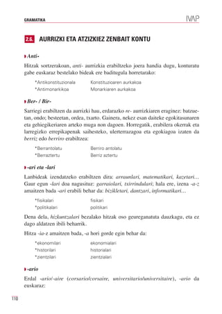 GRAMATIKA



      2.6.      AURRIZKI ETA ATZIZKIEZ ZENBAIT KONTU

      Q Anti-

      Hitzak sortzerakoan, anti- aurrizkia erabiltzeko joera handia dugu, konturatu
      gabe euskaraz bestelako bideak ere baditugula horretarako:
             *Antikonstituzionala   Konstituzioaren aurkakoa
             *Antimonarkikoa        Monarkiaren aurkakoa

      Q Ber-    / Bir-
      Sarriegi erabiltzen da aurrizki hau, erdarazko re- aurrizkiaren eraginez: batzue-
      tan, ondo; besteetan, ordea, txarto. Gainera, nekez esan daiteke egokitasunaren
      eta gehiegikeriaren arteko muga non dagoen. Horregatik, erabilera okerrak eta
      larregizko errepikapenak saihesteko, ulerterrazagoa eta egokiagoa izaten da
      berriz edo berriro erabiltzea:
             *Berrantolatu          Berriro antolatu
             *Berraztertu           Berriz aztertu

      Q -ari   eta -lari
      Lanbideak izendatzeko erabiltzen dira: arraunlari, matematikari, kazetari…
      Gaur egun -lari doa nagusituz: garraiolari, txirrindulari; hala ere, izena -a-z
      amaitzen bada -ari erabili behar da: bizikletari, dantzari, informatikari…
             *fisikalari            fisikari
             *politikalari          politikari

      Dena dela, hizkuntzalari bezalako hitzak oso geureganatuta dauzkagu, eta ez
      dago aldatzen ibili beharrik.
      Hitza -ia-z amaitzen bada, -a hori gorde egin behar da:
             *ekonomilari           ekonomialari
             *historilari           historialari
             *zientzilari           zientzialari

      Q -ario

      Erdal -ario/-aire (corsario/corsaire, universitario/universitaire), -ario da
      euskaraz:

110
 