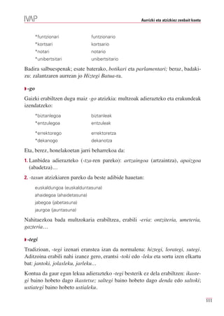 Aurrizki eta atzizkiez zenbait kontu


     *funtzionari               funtzionario
     *kortsari                  kortsario
     *notari                    notario
     *unibertsitari             unibertsitario

Badira salbuespenak; esate baterako, botikari eta parlamentari; beraz, badaki-
zu: zalantzaren aurrean jo Hiztegi Batua-ra.

Q -go

Gaizki erabiltzen dugu maiz -go atzizkia: multzoak adierazteko eta erakundeak
izendatzeko:
     *biztanlegoa               biztanleak
     *entzulegoa                entzuleak

     *errektorego               errektoretza
     *dekanogo                  dekanotza

Eta, berez, honelakoetan jarri beharrekoa da:
1. Lanbidea adierazteko (-tza-ren pareko): artzaingoa (artzaintza), apaizgoa
  (abadetza)…
2. -tasun atzizkiaren pareko da beste adibide hauetan:
     euskaldungoa (euskalduntasuna)
     ahaidegoa (ahaidetasuna)
     jabegoa (jabetasuna)
     jaurgoa (jauntasuna)

Nahitaezkoa bada multzokaria erabiltzea, erabili -eria: ontziteria, umeteria,
gazteria…

Q -tegi

Tradizioan, -tegi izenari eranstea izan da normalena: hiztegi, lorategi, sutegi.
Aditzoina erabili nahi izanez gero, erantsi -toki edo -leku eta sortu izen elkartu
bat: jantoki, jolasleku, jarleku…
Kontua da gaur egun lekua adierazteko -tegi besterik ez dela erabiltzen: ikaste-
gi baino hobeto dago ikastetxe; saltegi baino hobeto dago denda edo saltoki;
ustiategi baino hobeto ustialeku.

                                                                                             111
 