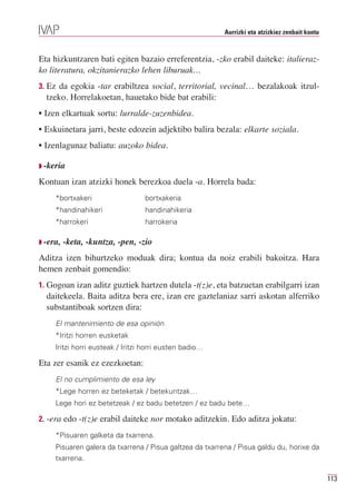 Aurrizki eta atzizkiez zenbait kontu



Eta hizkuntzaren bati egiten bazaio erreferentzia, -zko erabil daiteke: italieraz-
ko literatura, okzitanierazko lehen liburuak…
3. Ez da egokia -tar erabiltzea social, territorial, vecinal… bezalakoak itzul-
  tzeko. Horrelakoetan, hauetako bide bat erabili:
• Izen elkartuak sortu: lurralde-zuzenbidea.
• Eskuinetara jarri, beste edozein adjektibo balira bezala: elkarte soziala.
• Izenlagunaz baliatu: auzoko bidea.

Q -keria

Kontuan izan atzizki honek berezkoa duela -a. Horrela bada:
     *bortxakeri                  bortxakeria
     *handinahikeri               handinahikeria
     *harrokeri                   harrokeria

Q -era,   -keta, -kuntza, -pen, -zio
Aditza izen bihurtzeko moduak dira; kontua da noiz erabili bakoitza. Hara
hemen zenbait gomendio:
1. Gogoan izan aditz guztiek hartzen dutela -t(z)e, eta batzuetan erabilgarri izan
  daitekeela. Baita aditza bera ere, izan ere gaztelaniaz sarri askotan alferriko
  substantiboak sortzen dira:
     El mantenimiento de esa opinión
     *Iritzi horren eusketak
     Iritzi horri eusteak / Iritzi horri eusten badio…

Eta zer esanik ez ezezkoetan:
     El no cumplimiento de esa ley
     *Lege horren ez beteketak / betekuntzak…
     Lege hori ez betetzeak / ez badu betetzen / ez badu bete…

2. -era edo -t(z)e erabil daiteke nor motako aditzekin. Edo aditza jokatu:
     *Pisuaren galketa da txarrena.
     Pisuaren galera da txarrena / Pisua galtzea da txarrena / Pisua galdu du, horixe da
     txarrena.

                                                                                                 113
 