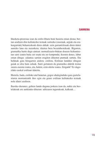 SARRERA


Idazketa-prozesua izan da estilo-liburu honi hasiera eman diona; ber-
tan azaltzen dira kalitatezko testuak sortzeko (zuzenak, argiak eta era-
kargarriak) beharrezkoak diren aldiak: zein garrantzitsuak diren idatzi
aurreko lana eta zuzenketa; idaztea bera bezainbestekoak. Bigarren,
gramatika hartu dugu aintzat: normalizazio-bidean doazen hizkuntze-
tan sarri izaten baita zer osatu eta zer konpondu; ikusten denez, labur
eman ditugu: zalantza sarrien eragiten dituzten puntuak sartuta. Eta
helduak gara hirugarren atalera: estilora. Estiloan landuko ditugun
gaiak ez dira hain zaluak. Sarri gertatzen da gramatika aldetik testua
zuzen-zuzena izatea, eta, halere, ezin ulertu izatea. Zergatik? Ez dago-
elako euskal estiloan idatzita.
Horrela, bada, estiloko atal honetan, gogoz ahaleginduko gara gaztela-
niaren morrontzatik ihes egin eta geure estiloan kalitatezko testuak
nola idatzi azaltzen.
Ikusiko duzunez, gehien landu duguna joskera izan da, nahiz eta bes-
telakoak ere aurkituko dituzun: aditzaren ingurukoak, kalkoak…




                                                                                119
 