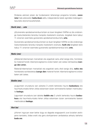 Informazio garrantzitsuena hasieran


   Ondarea askitzat jotzen da fundazioaren lehenengo programa lortzeko, zeren
   (eta) hala adierazten baitu/duen aditu independente batek egindako bideragarri-
   tasuneko ekonomia-azterketak.


Harik (eta)… arte

   ⇓Gutxieneko aprobetxamendua lortzen ez duen langileari IVAPek ez dio ondoren-
   go ikasturteetarako lanorduz kanpoko ikasketarik onartuko, langileak bere kabuz
   11. oinarrian ezarritako gutxieneko aprobetxamendua lortu arte.

   Gutxieneko aprobetxamendua lortzen ez duen langileari IVAPek ez dio ondorengo
   ikasturteetarako lanorduz kanpoko ikasketarik onartuko, harik eta langileak bere
   kabuz 11. oinarrian ezarritako gutxieneko aprobetxamendua lortu arte.


Nahiz (eta)

   ⇓Material-inbentarioan marrazkiak eta argazkiak sartu ahal izango dira, horretara-
   ko material horiek inbentario-egitasmo orokor baten zati izatea nahitaezkoa izan-
   go den arren.

   Material-inbentarioan marrazkiak eta argazkiak sartu ahal izango dira, nahiz eta
   horretarako ezinbestekoa izango den material horiek inbentario-egitasmo orokor
   baten zati izatea.


Baldin (eta)

   ⇓Laguntzen onuraduna izan zaitezke 3 urtetik beherako haurra badaukazu eta
   haur-hezkuntzako lehen zikloa eskaintzen duten zentroetariko batean matrikulatu-
   ta badago.

   Laguntzen onuraduna izan daiteke baldin eta 3 urtetik beherako haurra badau-
   kazu eta haur-hezkuntzako lehen zikloa eskaintzen duten zentroetariko batean
   matrikulatuta badago.


Hori bai

   ⇓Horren inguruan esan behar dugu ez dagoela eragozpenik zure lurzatiari atxiki-
   pena kentzeko, bidea eraiki eta gero atxikipenaren zenbatekoa zehaztu beharko
   bada ere.

                                                                                            125
 
