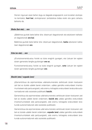 ESTILOA


           Horren inguruan esan behar dugu ez dagoela eragozpenik zure lurzatiari atxikipe-
           na kentzeko; hori bai, atxikipenaren zenbatekoa bidea eraiki eta gero zehaztu
           beharko da.



       Baita (bai eta)… ere

           ⇓Baldintza guztiak bete behar dira: diseinuari dagozkionak eta edukiaren kalitate-
           ari dagozkionak ere bai.

           Baldintza guztiak bete behar dira: diseinuari dagozkionak, baita edukiaren kalita-
           teari dagozkionak ere.



       Ezta (ez eta)… ere

           ⇓Funtzionamendu-arau horiek ez dute eraginik guregan, eta Lakuan lan egiten
           duten gainerako langile guztiengan ere ez.

           Funtzionamendu-arau horiek ez dute eraginik guregan, ezta Lakuan lan egiten
           duten gainerako langile guztiengan ere.



       Baizik (eta) / ezpada (ere)

           ⇓Garrantzitsua da azpimarratzea udal-eskumeneko zerbitzuek duten kostuaren
           zati bat ez dutela udalek berek ordaintzen, udalaz gaindiko erakundeek (manko-
           munitateek edo partzuergoek), edo eremu txikiagoko erakundeek (erakunde auto-
           nomiadunek edo sozietate publikoek) baizik.

           Garrantzitsua da azpimarratzea udal-eskumeneko zerbitzuek duten kostuaren zati
           bat ez dutela udalek berek ordaintzen, baizik eta udalaz gaindiko erakundeek
           (mankomunitateek edo partzuergoek), edo eremu txikiagoko erakundeek (era-
           kunde autonomiadunek edo sozietate publikoek).

           Garrantzitsua da azpimarratzea udal eskumeneko zerbitzuek duten kostuaren zati
           bat ez dutela udalek berek ordaintzen, ezpada (ere) udalaz gaindiko erakundeek
           (mankomunitateek edo partzuergoek), edo eremu txikiagoko erakundeek (era-
           kunde autonomiadunek edo sozietate publikoek).

126
 