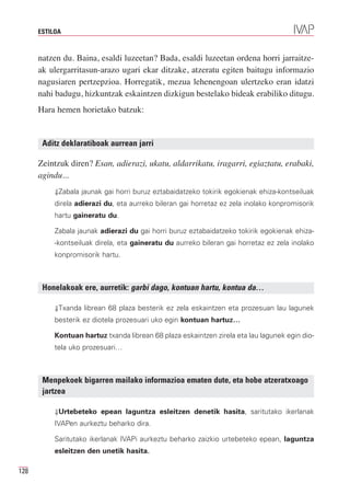 ESTILOA



      natzen du. Baina, esaldi luzeetan? Bada, esaldi luzeetan ordena horri jarraitze-
      ak ulergarritasun-arazo ugari ekar ditzake, atzeratu egiten baitugu informazio
      nagusiaren pertzepzioa. Horregatik, mezua lehenengoan ulertzeko eran idatzi
      nahi badugu, hizkuntzak eskaintzen dizkigun bestelako bideak erabiliko ditugu.
      Hara hemen horietako batzuk:


       Aditz deklaratiboak aurrean jarri

      Zeintzuk diren? Esan, adierazi, ukatu, aldarrikatu, iragarri, egiaztatu, erabaki,
      agindu...
           ⇓Zabala jaunak gai horri buruz eztabaidatzeko tokirik egokienak ehiza-kontseiluak
           direla adierazi du, eta aurreko bileran gai horretaz ez zela inolako konpromisorik
           hartu gaineratu du.

           Zabala jaunak adierazi du gai horri buruz eztabaidatzeko tokirik egokienak ehiza-
           -kontseiluak direla, eta gaineratu du aurreko bileran gai horretaz ez zela inolako
           konpromisorik hartu.



       Honelakoak ere, aurretik: garbi dago, kontuan hartu, kontua da…

           ⇓Txanda librean 68 plaza besterik ez zela eskaintzen eta prozesuan lau lagunek
           besterik ez diotela prozesuari uko egin kontuan hartuz…

           Kontuan hartuz txanda librean 68 plaza eskaintzen zirela eta lau lagunek egin dio-
           tela uko prozesuari…



       Menpekoek bigarren mailako informazioa ematen dute, eta hobe atzeratxoago
       jartzea

           ⇓Urtebeteko epean laguntza esleitzen denetik hasita, saritutako ikerlanak
           IVAPen aurkeztu beharko dira.

           Saritutako ikerlanak IVAPi aurkeztu beharko zaizkio urtebeteko epean, laguntza
           esleitzen den unetik hasita.

128
 