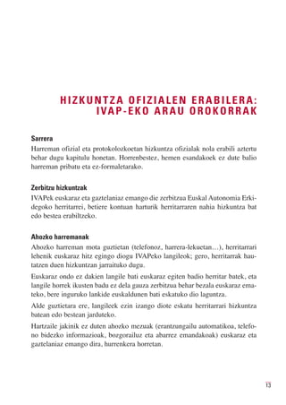 HIZKUNTZA OFIZIALEN ERABILERA:
              I VA P - E K O A R A U O R O K O R R A K

Sarrera
Harreman ofizial eta protokolozkoetan hizkuntza ofizialak nola erabili aztertu
behar dugu kapitulu honetan. Horrenbestez, hemen esandakoek ez dute balio
harreman pribatu eta ez-formaletarako.

Zerbitzu hizkuntzak
IVAPek euskaraz eta gaztelaniaz emango die zerbitzua Euskal Autonomia Erki-
degoko herritarrei, betiere kontuan harturik herritarraren nahia hizkuntza bat
edo bestea erabiltzeko.

Ahozko harremanak
Ahozko harreman mota guztietan (telefonoz, harrera-lekuetan…), herritarrari
lehenik euskaraz hitz egingo diogu IVAPeko langileok; gero, herritarrak hau-
tatzen duen hizkuntzan jarraituko dugu.
Euskaraz ondo ez dakien langile bati euskaraz egiten badio herritar batek, eta
langile horrek ikusten badu ez dela gauza zerbitzua behar bezala euskaraz ema-
teko, bere inguruko lankide euskaldunen bati eskatuko dio laguntza.
Alde guztietara ere, langileek ezin izango diote eskatu herritarrari hizkuntza
batean edo bestean jarduteko.
Hartzaile jakinik ez duten ahozko mezuak (erantzungailu automatikoa, telefo-
no bidezko informazioak, bozgorailuz eta abarrez emandakoak) euskaraz eta
gaztelaniaz emango dira, hurrenkera horretan.




                                                                                 13
 
