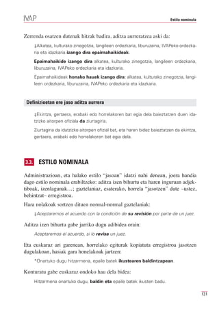 Estilo nominala



Zerrenda osatzen dutenak hitzak badira, aditza aurreratzea aski da:
       ⇓Alkatea, kulturako zinegotzia, langileen ordezkaria, liburuzaina, IVAPeko ordezka-
       ria eta idazkaria izango dira epaimahaikideak.
       Epaimahaikide izango dira alkatea, kulturako zinegotzia, langileen ordezkaria,
       liburuzaina, IVAPeko ordezkaria eta idazkaria.
       Epaimahaikideak honako hauek izango dira: alkatea, kulturako zinegotzia, langi-
       leen ordezkaria, liburuzaina, IVAPeko ordezkaria eta idazkaria.



 Definizioetan ere jaso aditza aurrera

       ⇓Ekintza, gertaera, erabaki edo horrelakoren bat egia dela baieztatzen duen ida-
       tzizko aitorpen ofiziala da ziurtagiria.
       Ziurtagiria da idatzizko aitorpen ofizial bat, eta haren bidez baieztatzen da ekintza,
       gertaera, erabaki edo horrelakoren bat egia dela.




3.3.     ESTILO NOMINALA

Administrazioan, eta halako estilo “jasoan” idatzi nahi denean, joera handia
dago estilo nominala erabiltzeko: aditza izen bihurtu eta haren inguruan adjek-
tiboak, izenlagunak…; gaztelaniaz, esaterako, horrela “jasotzen” dute –ustez,
behintzat– erregistroa.
Hara nolakoak sortzen dituen normal-normal gaztelaniak:
       ⇓Aceptaremos el acuerdo con la condición de su revisión por parte de un juez.

Aditza izen bihurtu gabe jarriko dugu adibidea orain:
       Aceptaremos el acuerdo, si lo revisa un juez.

Eta euskaraz ari garenean, horrelako egiturak kopiatuta erregistroa jasotzen
dugulakoan, hasiak gara honelakoak jartzen:
       *Onartuko dugu hitzarmena, epaile batek ikustearen baldintzapean.

Konturatu gabe euskaraz ondoko hau dela bidea:
       Hitzarmena onartuko dugu, baldin eta epaile batek ikusten badu.

                                                                                                 131
 