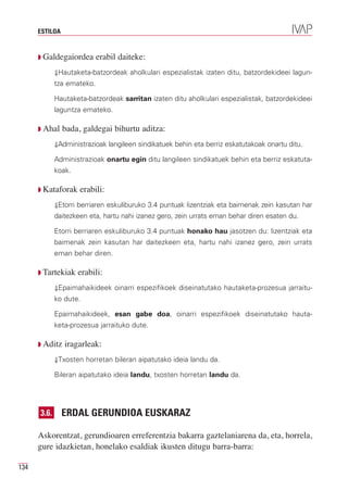 ESTILOA


      Q Galdegaiordea       erabil daiteke:
             ⇓Hautaketa-batzordeak aholkulari espezialistak izaten ditu, batzordekideei lagun-
             tza emateko.

             Hautaketa-batzordeak sarritan izaten ditu aholkulari espezialistak, batzordekideei
             laguntza emateko.

      Q Ahal    bada, galdegai bihurtu aditza:
             ⇓Administrazioak langileen sindikatuek behin eta berriz eskatutakoak onartu ditu.

             Administrazioak onartu egin ditu langileen sindikatuek behin eta berriz eskatuta-
             koak.

      Q Kataforak    erabili:
             ⇓Etorri berriaren eskuliburuko 3.4 puntuak lizentziak eta baimenak zein kasutan har
             daitezkeen eta, hartu nahi izanez gero, zein urrats eman behar diren esaten du.

             Etorri berriaren eskuliburuko 3.4 puntuak honako hau jasotzen du: lizentziak eta
             baimenak zein kasutan har daitezkeen eta, hartu nahi izanez gero, zein urrats
             eman behar diren.

      Q Tartekiak    erabili:
             ⇓Epaimahaikideek oinarri espezifikoek diseinatutako hautaketa-prozesua jarraitu-
             ko dute.

             Epaimahaikideek, esan gabe doa, oinarri espezifikoek diseinatutako hauta-
             keta-prozesua jarraituko dute.

      Q Aditz   iragarleak:
             ⇓Txosten horretan bileran aipatutako ideia landu da.

             Bileran aipatutako ideia landu, txosten horretan landu da.




      3.6.      ERDAL GERUNDIOA EUSKARAZ

      Askorentzat, gerundioaren erreferentzia bakarra gaztelaniarena da, eta, horrela,
      gure idazkietan, honelako esaldiak ikusten ditugu barra-barra:

134
 